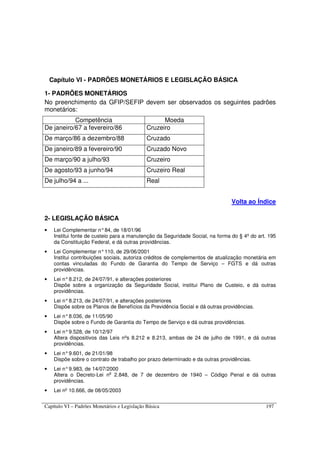 Capítulo VI – Padrões Monetários e Legislação Básica 197
Capítulo VI - PADRÕES MONETÁRIOS E LEGISLAÇÃO BÁSICA
1- PADRÕES MONETÁRIOS
No preenchimento da GFIP/SEFIP devem ser observados os seguintes padrões
monetários:
Competência Moeda
De janeiro/67 a fevereiro/86 Cruzeiro
De março/86 a dezembro/88 Cruzado
De janeiro/89 a fevereiro/90 Cruzado Novo
De março/90 a julho/93 Cruzeiro
De agosto/93 a junho/94 Cruzeiro Real
De julho/94 a ... Real
Volta ao Índice
2- LEGISLAÇÃO BÁSICA
• Lei Complementar n°84, de 18/01/96
Institui fonte de custeio para a manutenção da Seguridade Social, na forma do § 4º do art. 195
da Constituição Federal, e dá outras providências.
• Lei Complementar n°110, de 29/06/2001
Institui contribuições sociais, autoriza créditos de complementos de atualização monetária em
contas vinculadas do Fundo de Garantia do Tempo de Serviço – FGTS e dá outras
providências.
• Lei n°8.212, de 24/07/91, e alterações posteriores
Dispõe sobre a organização da Seguridade Social, institui Plano de Custeio, e dá outras
providências.
• Lei n°8.213, de 24/07/91, e alterações posteriores
Dispõe sobre os Planos de Benefícios da Previdência Social e dá outras providências.
• Lei n°8.036, de 11/05/90
Dispõe sobre o Fundo de Garantia do Tempo de Serviço e dá outras providências.
• Lei n°9.528, de 10/12/97
Altera dispositivos das Leis nºs 8.212 e 8.213, ambas de 24 de julho de 1991, e dá outras
providências.
• Lei n°9.601, de 21/01/98
Dispõe sobre o contrato de trabalho por prazo determinado e da outras providências.
• Lei n°9.983, de 14/07/2000
Altera o Decreto-Lei no
2.848, de 7 de dezembro de 1940 – Código Penal e dá outras
providências.
• Lei nº 10.666, de 08/05/2003
 