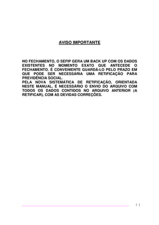 2
AVISO IMPORTANTE
NO FECHAMENTO, O SEFIP GERA UM BACK UP COM OS DADOS
EXISTENTES NO MOMENTO EXATO QUE ANTECEDE O
FECHAMENTO. É CONVENIENTE GUARDÁ-LO PELO PRAZO EM
QUE PODE SER NECESSÁRIA UMA RETIFICAÇÃO PARA
PREVIDÊNCIA SOCIAL.
PELA NOVA SISTEMÁTICA DE RETIFICAÇÃO, ORIENTADA
NESTE MANUAL, É NECESSÁRIO O ENVIO DO ARQUIVO COM
TODOS OS DADOS CONTIDOS NO ARQUIVO ANTERIOR (A
RETIFICAR), COM AS DEVIDAS CORREÇÕES.
 