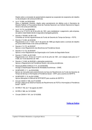 Capítulo VI Padrões Monetários e Legislação Básica 198
Dispõe sobre a concessão da aposentadoria especial ao cooperado de cooperativa de trabalho
ou de produção e dá outras providências.
• Lei nº 10.684, de 30/05/2003
Altera a legislação tributária, dispõe sobre parcelamento de débitos junto à Secretaria da
Receita Federal, à Procuradoria-Geral da Fazenda Nacional e ao Instituto Nacional do Seguro
Social e dá outras providências.
• Lei nº 10.710, de 05/08/2003
Altera a Lei no
8.213, de 24 de julho de 1991, para restabelecer o pagamento, pela empresa,
do salário-maternidade devido à segurada empregada gestante.
• Decreto nº 99.684, de 08/11/90
Consolida as normas regulamentares do Fundo de Garantia do Tempo de Serviço – FGTS.
• Decreto nº 2.490, de 04/02/98
Regulamenta a Lei n.º 9.601, de 21 de janeiro de 1998 que dispõe sobre o contrato de trabalho
por prazo determinado e dá outras providências.
• Decreto nº 2.172, de 05/03/97
Aprova o novo Regulamento dos Benefícios da Previdência Social.
• Decreto nº 2.173, de 05/03/97
Aprova o novo Regulamento da Organização e do Custeio da Seguridade Social.
• Decreto nº 2.803, de 20/10/98
Regulamenta o art. 32 da Lei nº 8.212, de 24 de julho de 1991, com redação dada pela Lei nº
9.528, de 10 de dezembro de 1997.
• Decreto n° 3.048, de 06/05/99, e alterações posteriores
Aprova o Regulamento da Previdência Social, e dá outras providências.
• Resolução/IBGE CONCLA nº 01, de 04/09/2006
Divulga a Classificação Nacional de Atividades Econômicas – CNAE.
• IN MPS/SRP nº 11, de 25/04/2006
Aprova as instruções para preenchimento da Guia de Recolhimento do Fundo de Garantia do
Tempo de Serviço e Informações à Previdência Social – GFIP, para usuários do SEFIP 8.
• IN MPS/SRP nº 19, de 26/12/2006
Aprova alterações no Manual da GFIP/SEFIP para usuários do SEFIP 8.
• Circular CAIXA nº 395, de 27/12/2006
Divulga o Manual do Sistema Empresa de Recolhimento do FGTS e Informações à Previdência
Social – SEFIP.
• IN RFB nº 763, de 1º de agosto de 2007.
• IN RFB nº 880, de 16/10/2008.
• Circular CAIXA nº 451, de 13/10/2008.
Volta ao Índice
 