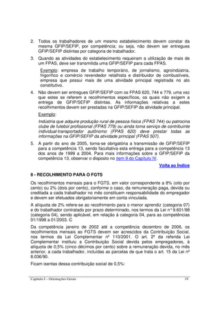 Capítulo I – Orientações Gerais 19
2. Todos os trabalhadores de um mesmo estabelecimento devem constar da
mesma GFIP/SEFIP, por competência; ou seja, não devem ser entregues
GFIP/SEFIP distintas por categoria de trabalhador.
3. Quando as atividades do estabelecimento requeiram a utilização de mais de
um FPAS, deve ser transmitida uma GFIP/SEFIP para cada FPAS.
Exemplo: empresa de trabalho temporário, de jornalismo, agroindústria,
frigorífico e comércio revendedor retalhista e distribuidor de combustíveis,
empresa que possui mais de uma atividade principal registrada no ato
constitutivo.
4. Não devem ser entregues GFIP/SEFIP com os FPAS 620, 744 e 779, uma vez
que estes se referem a recolhimentos específicos, os quais não exigem a
entrega de GFIP/SEFIP distintas. As informações relativas a estes
recolhimentos devem ser prestadas na GFIP/SEFIP da atividade principal.
Exemplo:
Indústria que adquire produção rural de pessoa física (FPAS 744) ou patrocina
clube de futebol profissional (FPAS 779) ou ainda toma serviço de contribuinte
individual-transportador autônomo (FPAS 620) deve prestar todas as
informações na GFIP/SEFIP da atividade principal (FPAS 507).
5. A partir do ano de 2005, torna-se obrigatória a transmissão de GFIP/SEFIP
para a competência 13, sendo facultativa esta entrega para a competência 13
dos anos de 1999 a 2004. Para mais informações sobre a GFIP/SEFIP da
competência 13, observar o disposto no item 9 do Capítulo IV.
Volta ao Índice
8 - RECOLHIMENTO PARA O FGTS
Os recolhimentos mensais para o FGTS, em valor correspondente a 8% (oito por
cento) ou 2% (dois por cento), conforme o caso, da remuneração paga, devida ou
creditada a cada trabalhador no mês constituem responsabilidade do empregador
e devem ser efetuados obrigatoriamente em conta vinculada.
A alíquota de 2% refere-se ao recolhimento para o menor aprendiz (categoria 07)
e do trabalhador contratado por prazo determinado, nos termos da Lei n°9.601/98
(categoria 04), sendo aplicável, em relação à categoria 04, para as competências
01/1998 a 01/2003. C
Da competência janeiro de 2002 até a competência dezembro de 2006, os
recolhimentos mensais ao FGTS devem ser acrescidos da Contribuição Social,
nos termos da Lei Complementar nº 110/2001. O art. 2º da referida Lei
Complementar instituiu a Contribuição Social devida pelos empregadores, à
alíquota de 0,5% (cinco décimos por cento) sobre a remuneração devida, no mês
anterior, a cada trabalhador, incluídas as parcelas de que trata o art. 15 da Lei nº
8.036/90.
Ficam isentas dessa contribuição social de 0,5%:
 