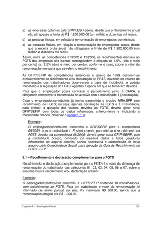Capítulo I – Orientações Gerais 20
a) as empresas optantes pelo SIMPLES Federal, desde que o faturamento anual
não ultrapasse o limite de R$ 1.200.000,00 (um milhão e duzentos mil reais);
b) as pessoas físicas, em relação à remuneração de empregados domésticos;
c) as pessoas físicas, em relação à remuneração de empregados rurais, desde
que a receita bruta anual não ultrapasse o limite de R$ 1.200.000,00 (um
milhão e duzentos mil reais).
Assim, entre as competências 01/2002 e 12/2006, os recolhimentos mensais ao
FGTS das empresas não isentas correspondem à alíquota de 8,5% (oito e meio
por cento) ou 2,5% (dois e meio por cento), conforme o caso, sobre o valor da
remuneração mensal a que se referir o recolhimento.
As GFIP/SEFIP de competências anteriores a janeiro de 1999 destinam-se
exclusivamente ao recolhimento e/ou declaração ao FGTS, devendo os valores de
remuneração dos trabalhadores observarem a base de incidência, o padrão
monetário e a legislação do FGTS vigentes à época em que se tornaram devidos.
Para que o empregador possa contratar o parcelamento junto à CAIXA, é
obrigatório comprovar a transmissão do arquivo com a modalidade 1 (declaração).
Caso o empregador/contribuinte já tenha transmitido o arquivo NRA.SFP sem
recolhimento do FGTS; ou seja, apenas declaração ao FGTS e à Previdência,
para efetuar a quitação dos valores devidos ao FGTS, deverá gerar nova
GFIP/SEFIP com todos os dados informados anteriormente e indicando a
modalidade branco (observar o subitem 7.1).
Exemplo:
O empregador/contribuinte transmitiu a GFIP/SEFIP para a competência
08/2005, com a modalidade 1. Posteriormente, para efetuar o recolhimento do
FGTS devido, da competência 08/2005, deverá gerar outra GFIP/SEFIP, com
a modalidade branco, contendo os mesmos dados e fatos geradores
informados no arquivo anterior, sendo necessária a transmissão do novo
arquivo pelo Conectividade Social, para geração da Guia de Recolhimento do
FGTS - GRF.
8.1 – Recolhimento e declaração complementar para o FGTS
Recolhimento e declaração complementar para o FGTS é o valor da diferença de
remuneração do trabalhador das categorias 01, 02, 03, 04, 05, 06 e 07, sobre a
qual não houve recolhimento e/ou declaração anterior.
Exemplo:
O empregador/contribuinte transmitiu a GFIP/SEFIP contendo 10 trabalhadores,
com recolhimento ao FGTS. Para um trabalhador o valor da remuneração foi
informado de forma parcial, ou seja, foi informado R$ 800,00, sendo que a
remuneração integral era R$ 1.000,00.
 
