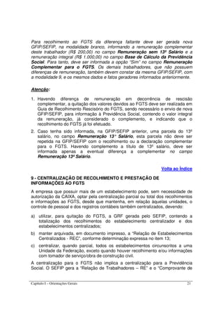 Capítulo I – Orientações Gerais 21
Para recolhimento ao FGTS da diferença faltante deve ser gerada nova
GFIP/SEFIP, na modalidade branco, informando a remuneração complementar
deste trabalhador (R$ 200,00) no campo Remuneração sem 13º Salário e a
remuneração integral (R$ 1.000,00) no campo Base de Cálculo da Previdência
Social. Para tanto, deve ser informada a opção “Sim” no campo Remuneração
Complementar para o FGTS. Os demais trabalhadores, que não possuem
diferenças de remuneração, também devem constar da mesma GFIP/SEFIP, com
a modalidade 9, e os mesmos dados e fatos geradores informados anteriormente.
Atenção:
1. Havendo diferença de remuneração em decorrência de rescisão
complementar, a quitação dos valores devidos ao FGTS deve ser realizada em
Guia de Recolhimento Rescisório do FGTS, sendo necessário o envio de nova
GFIP/SEFIP, para informação à Previdência Social, contendo o valor integral
da remuneração, já considerado o complemento, e indicando que o
recolhimento do FGTS já foi efetuado.
2. Caso tenha sido informada, na GFIP/SEFIP anterior, uma parcela do 13º
salário, no campo Remuneração 13° Salário, esta parcela não deve ser
repetida na GFIP/SEFIP com o recolhimento ou a declaração complementar
para o FGTS. Havendo complemento a título de 13º salário, deve ser
informada apenas a eventual diferença a complementar no campo
Remuneração 13º Salário.
Volta ao Índice
9 - CENTRALIZAÇÃO DE RECOLHIMENTO E PRESTAÇÃO DE
INFORMAÇÕES AO FGTS
A empresa que possuir mais de um estabelecimento pode, sem necessidade de
autorização da CAIXA, optar pela centralização parcial ou total dos recolhimentos
e informações ao FGTS, desde que mantenha, em relação àquelas unidades, o
controle de pessoal e dos registros contábeis também centralizados, devendo:
a) utilizar, para quitação do FGTS, a GRF gerada pelo SEFIP, contendo a
totalização dos recolhimentos do estabelecimento centralizador e dos
estabelecimentos centralizados;
b) manter arquivada, em documento impresso, a “Relação de Estabelecimentos
Centralizados - REC”, conforme determinação expressa no item 13;
c) centralizar, quando parcial, todos os estabelecimentos circunscritos a uma
Unidade da Federação, exceto quando houver recolhimento e/ou informações
com tomador de serviço/obra de construção civil.
A centralização para o FGTS não implica a centralização para a Previdência
Social. O SEFIP gera a “Relação de Trabalhadores – RE” e o “Comprovante de
 