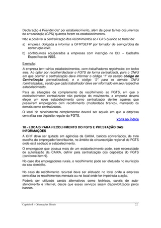 Capítulo I – Orientações Gerais 22
Declaração à Previdência” por estabelecimento, além de gerar tantos documentos
de arrecadação (GPS) quantos forem os estabelecimentos.
Não é possível a centralização dos recolhimentos ao FGTS quando se tratar de:
a) empresa obrigada a informar a GFIP/SEFIP por tomador de serviço/obra de
construção civil;
b) contribuintes equiparados a empresas com inscrição no CEI – Cadastro
Específico do INSS.
Exemplo:
A empresa tem vários estabelecimentos, com trabalhadores registrados em todos
eles. Ao optar por recolher/declarar o FGTS de forma centralizada, para o CNPJ
em que ocorrer a centralização deve informar o código “1” no campo código de
Centralização (centralizadora), e o código “2” para os demais CNPJ
(centralizadas), sendo que cada trabalhador deve ser informado em seu respectivo
estabelecimento.
Para as situações de complemento de recolhimento ao FGTS, em que o
estabelecimento centralizador não participe do movimento, a empresa deverá
eleger um novo estabelecimento como centralizador dentre aqueles que
possuírem empregados com recolhimento (modalidade branco), mantendo os
demais como centralizados.
O local do recolhimento complementar deverá ser aquele em que a empresa
centraliza seu depósito regular do FGTS.
Volta ao Índice
10 - LOCAIS PARA RECOLHIMENTO DO FGTS E PRESTAÇÃO DAS
INFORMAÇÕES
A GRF deve ser quitada em agências da CAIXA, bancos conveniados, de livre
escolha do empregador/contribuinte, no âmbito da circunscrição regional do FGTS
onde está sediado o estabelecimento.
O empregador que possua mais de um estabelecimento pode, sem necessidade
de autorização da CAIXA, definir pela centralização dos depósitos do FGTS
(conforme item 9).
No caso dos empregadores rurais, o recolhimento pode ser efetuado no município
do seu domicílio.
No caso de recolhimento recursal deve ser efetuado no local onde a empresa
centraliza os recolhimentos mensais ou no local onde for impetrada a ação.
Poderá ser utilizado canais alternativos como lotéricos, canais de auto-
atendimento e Internet, desde que esses serviços sejam disponibilizados pelos
bancos.
 