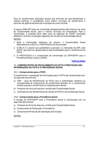 Capítulo I – Orientações Gerais 23
Para os recolhimentos efetuados através dos terminais de auto-atendimento e
internet banking, é considerado como efetivo município de recolhimento o
domicílio da agência bancária de vinculação da conta corrente.
O arquivo NRA.SFP deve ser transmitido obrigatoriamente pela Internet, por meio
do Conectividade Social, para o mesmo município de arrecadação. Para a
transmissão, a empresa deve obter junto às agências da CAIXA, certificado
eletrônico, conforme orientação específica do manual do Conectividade Social.
NOTAS:
1. Após a transmissão eletrônica do arquivo, o Conectividade Social
disponibilizará o SELO e o PROTOCOLO de transmissão.
2. O SELO é o arquivo que possibilitará a geração e a impressão da GRF, pelo
SEFIP, que deve ser apresentada à rede arrecadadora para o recolhimento do
FGTS.
3. O PROTOCOLO é o comprovante de transmissão da GFIP/SEFIP para a
Previdência Social e para a CAIXA.
Volta ao Índice
11 - COMPROVANTES DE RECOLHIMENTO DO FGTS E PRESTAÇÃO DAS
INFORMAÇÕES AO FGTS E À PREVIDÊNCIA SOCIAL
11.1 – Comprovantes para o FGTS
O recolhimento e a prestação de informações para o FGTS são comprovados com
os seguintes documentos:
a) GRF – Guia de Recolhimento do FGTS com a autenticação mecânica ou
acompanhada do comprovante de recolhimento bancário ou o comprovante
emitido quando o recolhimento for efetuado pela Internet;
b) Protocolo de Envio de Arquivos, emitido pelo Conectividade Social;
c) Confissão de não Recolhimento de valores de FGTS e de Contribuição Social.
11.2 – Comprovantes para a Previdência Social
A entrega de GFIP/SEFIP para a Previdência Social é comprovada com os
seguintes documentos:
a) Protocolo de Envio de Arquivos, emitido pelo Conectividade Social;
b) Comprovante de Declaração à Previdência;
c) Comprovante/Protocolo de Solicitação de Exclusão.
NOTAS:
 
