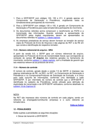 Capítulo I – Orientações Gerais 24
1. Para a GFIP/SEFIP com códigos 130, 150 e 211, é gerado apenas um
Comprovante de Declaração à Previdência, englobando todos os
tomadores/obras participantes do movimento.
2. Para a GFIP/SEFIP com códigos 135 e 155, é gerado um Comprovante de
Declaração à Previdência para cada tomador/obra participante do movimento.
3. Os documentos referidos acima comprovam o recolhimento ao FGTS e a
transmissão das informações. Quando solicitada a apresentação da
GFIP/SEFIP pelos órgãos requisitantes, devem ser apresentados os
documentos referidos no subitem 1.1 deste capítulo.
4. As empresas prestadoras de serviço devem fornecer ao tomador de serviço
cópia do Protocolo de Envio de Arquivos e das páginas da RET e da RE em
que consta a identificação do respectivo tomador.
11.3 – Número referencial do arquivo - NRA
A partir da versão 8.0, o SEFIP gera um número referencial de arquivo,
apresentado no Protocolo de Envio do Conectividade Social, que corresponde ao
conteúdo do campo Nº Arquivo dos relatórios gerados no fechamento do
movimento, conforme subitem 1.1 deste capítulo, com a finalidade de garantir que
tais relatórios referem-se ao protocolo de envio.
11.4 – Número de controle
O número de controle, gerado desde a versão 7.0 do SEFIP, é impresso nas
páginas totalizadoras da RE, na REC, na RET, no Comprovante de Declaração à
Previdência e no Comprovante/Protocolo de Solicitação de Exclusão, e é único
para cada conjunto de informações, conferindo uma identidade a cada
GFIP/SEFIP. É por intermédio do número de controle que a GFIP/SEFIP é
identificada no cadastro da Previdência, sendo utilizado para definição de
duplicidade de transmissão e de GFIP/SEFIP retificadora, conforme detalhado no
subitem 10 do Capítulo IV.
NOTA:
Na RET são impressos dois números de controle em cada página, sendo um
referente ao empregador/contribuinte (empresa) e o outro referente ao
tomador/obra.
Volta ao Índice
12 - PENALIDADES
Estão sujeitas a penalidades as seguintes situações:
• Deixar de transmitir a GFIP/SEFIP;
 