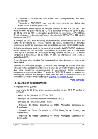 Capítulo I – Orientações Gerais 25
• Transmitir a GFIP/SEFIP com dados não correspondentes aos fatos
geradores;
• Transmitir a GFIP/SEFIP com erro de preenchimento nos dados não
relacionados aos fatos geradores.
Os responsáveis estão sujeitos às sanções previstas na Lei nº 8.036, de 11 de
maio de 1990, no que se refere ao FGTS, e às multas previstas na Lei nº. 8.212,
de 24 de julho de 1991 e alterações posteriores, no que tange à Previdência
Social, observado o disposto na Portaria Interministerial MPS/MTE nº 227, de 25
de fevereiro de 2005.
A correção da falta, antes de qualquer procedimento administrativo ou fiscal por
parte da Secretaria da Receita Federal do Brasil, caracteriza a denúncia
espontânea, afastando a aplicação das penalidades previstas na legislação citada.
Aplicada a multa pela ausência de entrega/transmissão da GFIP/SEFIP, ainda que
o valor desta multa seja recolhido, permanece o impedimento para a obtenção de
CND e para a emissão da Certificação de Regularidade perante o FGTS, sendo
obrigatória a transmissão da GFIP/SEFIP com as informações bem como a
quitação da GRF.
O recolhimento das contribuições previdenciárias não dispensa a entrega da
GFIP/SEFIP.
Somente se considera corrigida a infração pela entrega da GFIP/SEFIP com
omissão de fato gerador quando houver o envio de GFIP/SEFIP com a totalidade
dos fatos geradores correspondentes à competência (fatos declarados
anteriormente mais os omitidos). O envio de GFIP/SEFIP contendo apenas as
informações omitidas não corrige a falta, uma vez que a Previdência utiliza o
conceito de GFIP/SEFIP retificadora (ver Capítulo IV, subitem 10.2.2).
Volta ao Índice
13 - GUARDA DA DOCUMENTAÇÃO
A empresa deverá guardar:
• pelo prazo de 30 (trinta) anos, conforme previsto no art. 23, § 5º, da Lei nº
8.036/90:
- a Guia de Recolhimento do FGTS – GRF;
- a Relação de Estabelecimentos Centralizados – REC;
- a Relação de Tomadores/Obras – RET;
- Protocolo de Dados Cadastrais do FGTS Alterações Cadastrais de
Trabalhador;
- Protocolo de Dados Cadastrais do FGTS Alterações de Endereço do
Trabalhador;
- Protocolo de Dados Cadastrais do FGTS Alterações Cadastrais do
Empregador;
 