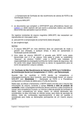 Capítulo I – Orientações Gerais 26
- o Comprovante de Confissão de não recolhimento de valores de FGTS e de
Contribuição Social; e
- o arquivo NRA.SFP.
• os documentos que compõem a GFIP/SEFIP para aPrevidência Social (ver
subitem 1.1 deste capítulo) até que ocorra a prescrição relativa aos créditos
decorrentes das operações a que se refiram.
Os registros constantes do arquivo magnético (NRA.SFP) não necessitam ser
reproduzidos em meio papel, salvo:
a) para permitir a comprovação do cumprimento desta obrigação;
b) por exigência legal.
NOTAS:
1. O arquivo NRA.SFP em meio eletrônico deve ser preservado de modo a
garantir sua utilização, a qualquer tempo, e deve ser apresentado à
fiscalização quando solicitado.
2. Uma cópia do arquivo NRA.SFP é gravada pelo SEFIP numa pasta
denominada com o nº do arquivo. Esta pasta é criada no subdiretório
“Arquivos”, do diretório “CAIXA”, onde o SEFIP está instalado. É
responsabilidade do empregador/contribuinte manter cópias de segurança, não
lhe sendo lícito alegar desconhecimento ou danos no equipamento para se
eximir de apresentar o arquivo validado.
14 - Confissão de Não Recolhimento de Valores de FGTS (Lei nº 8.036/90) e
de Contribuição Social (Lei Complementar nº 110/01) – por Remuneração
Quando não for recolhido o FGTS devido na competência, o
empregador/contribuinte deve transmitir, pelo Conectividade Social, um arquivo
NRA.SFP com Modalidade 1 - Declaração ao FGTS e à Previdência,
configurando a confissão de débito para o Fundo de Garantia.
Neste caso, ao efetuar o fechamento, o SEFIP exibirá uma tela com o resumo das
informações do arquivo, contendo o campo Informe a data de posição da
confissão, onde o empregador/contribuinte deverá confirmar a data constante do
campo, para competência no prazo, ou informar a data de posição da confissão de
débito, para competências em atraso. Assim, os valores declarados são
considerados na data informada no referido campo, para efeito de apuração de
débitos, neste ato, confessados espontaneamente. A data em questão é
considerada para todas as declarações participantes de um mesmo arquivo
SEFIP.
 