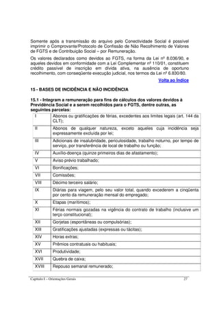Capítulo I – Orientações Gerais 27
Somente após a transmissão do arquivo pelo Conectividade Social é possível
imprimir o Comprovante/Protocolo de Confissão de Não Recolhimento de Valores
de FGTS e de Contribuição Social – por Remuneração.
Os valores declarados como devidos ao FGTS, na forma da Lei nº 8.036/90, e
aqueles devidos em conformidade com a Lei Complementar nº 110/01, constituem
crédito passível de inscrição em dívida ativa, na ausência de oportuno
recolhimento, com conseqüente execução judicial, nos termos da Lei nº 6.830/80.
Volta ao Índice
15 - BASES DE INCIDÊNCIA E NÃO INCIDÊNCIA
15.1 - Integram a remuneração para fins de cálculos dos valores devidos à
Previdência Social e a serem recolhidos para o FGTS, dentre outras, as
seguintes parcelas:
I Abonos ou gratificações de férias, excedentes aos limites legais (art. 144 da
CLT);
II Abonos de qualquer natureza, exceto aqueles cuja incidência seja
expressamente excluída por lei;
III Adicionais de insalubridade, periculosidade, trabalho noturno, por tempo de
serviço, por transferência de local de trabalho ou função;
IV Auxílio-doença (quinze primeiros dias de afastamento);
V Aviso prévio trabalhado;
VI Bonificações;
VII Comissões;
VIII Décimo terceiro salário;
IX Diárias para viagem, pelo seu valor total, quando excederem a cinqüenta
por cento da remuneração mensal do empregado;
X Etapas (marítimos);
XI Férias normais gozadas na vigência do contrato de trabalho (inclusive um
terço constitucional);
XII Gorjetas (espontâneas ou compulsórias);
XIII Gratificações ajustadas (expressas ou tácitas);
XIV Horas extras;
XV Prêmios contratuais ou habituais;
XVI Produtividade;
XVII Quebra de caixa;
XVIII Repouso semanal remunerado;
 