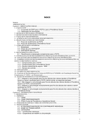 1
ÍNDICE
ÍNDICE .............................................................................................................................................................. 1
APRESENTAÇÃO ............................................................................................................................................ 6
Capítulo I - ORIENTAÇÕES GERAIS.............................................................................................................. 7
1 - O QUE É GFIP ......................................................................................................................................... 7
1.1 – O conceito de GFIP para o FGTS e para a Previdência Social.......................................... 8
1.2 – Retificação de informações ...................................................................................................... 9
2 - QUEM DEVE RECOLHER E INFORMAR............................................................................................ 9
3 - QUEM NÃO DEVE RECOLHER E INFORMAR ................................................................................ 10
4 - O QUE DEVE SER INFORMADO........................................................................................................ 10
5 – AUSÊNCIA DE FATO GERADOR (SEM MOVIMENTO) ................................................................ 10
6 - PRAZO PARA ENTREGAR E RECOLHER ........................................................................................ 12
6.1 - Prazo de recolhimento ao FGTS............................................................................................ 12
6.2 - Prazo de recolhimento à Previdência Social........................................................................ 13
7 – COMO RECOLHER E INFORMAR..................................................................................................... 14
7.1 - Modalidade ................................................................................................................................ 14
7.2 - Chave de uma GFIP/SEFIP.................................................................................................... 16
7.3 - GFIP/SEFIP distintas ............................................................................................................... 18
8 - RECOLHIMENTO PARA O FGTS....................................................................................................... 19
8.1 – Recolhimento e declaração complementar para o FGTS.................................................. 20
9 - CENTRALIZAÇÃO DE RECOLHIMENTO E PRESTAÇÃO DE INFORMAÇÕES AO FGTS........ 21
10 - LOCAIS PARA RECOLHIMENTO DO FGTS E PRESTAÇÃO DAS INFORMAÇÕES................. 22
11 - COMPROVANTES DE RECOLHIMENTO DO FGTS E PRESTAÇÃO DAS INFORMAÇÕES AO
FGTS E À PREVIDÊNCIA SOCIAL.......................................................................................................... 23
11.1 – Comprovantes para o FGTS................................................................................................ 23
11.2 – Comprovantes para a Previdência Social.......................................................................... 23
11.3 – Número referencial do arquivo - NRA ................................................................................ 24
11.4 – Número de controle............................................................................................................... 24
12 - PENALIDADES ................................................................................................................................... 24
13 - GUARDA DA DOCUMENTAÇÃO .................................................................................................... 25
14 - Confissão de Não Recolhimento de Valores de FGTS (Lei nº 8.036/90) e de Contribuição Social (Lei
Complementar nº 110/01) – por Remuneração............................................................................................. 26
15 - BASES DE INCIDÊNCIA E NÃO INCIDÊNCIA............................................................................... 27
15.1 - Integram a remuneração para fins de cálculos dos valores devidos à Previdência
Social e a serem recolhidos para o FGTS, dentre outras, as seguintes parcelas:.................. 27
15.2 - Não integram a remuneração para fins de cálculos dos valores devidos à Previdência
Social e ao FGTS, exclusivamente:................................................................................................ 28
15.3 - Integram a remuneração exclusivamente para fins de cálculos dos valores a serem
recolhidos ao FGTS: ......................................................................................................................... 30
15.4 - Integram a remuneração exclusivamente para fins de cálculos dos valores devidos à
Previdência Social: ............................................................................................................................ 31
Capítulo II – INFORMAÇÕES CADASTRAIS .............................................................................................. 32
1 - RESPONSÁVEL..................................................................................................................................... 32
2 – EMPRESA.............................................................................................................................................. 33
2.1 – CNAE......................................................................................................................................... 33
2.2 – CNAE PREPONDERANTE .................................................................................................... 33
2.3 - FPAS (Fundo de Previdência e Assistência Social)............................................................ 34
3 – TOMADOR DE SERVIÇO / OBRA DE CONSTRUÇÃO CIVIL........................................................ 34
4 – TRABALHADOR.................................................................................................................................. 36
4.1 - Nº PIS/PASEP/INSCRIÇÃO DO CONTRIBUINTE INDIVIDUAL ...................................... 36
4.2 - NOME DO TRABALHADOR................................................................................................... 37
4.3 - CATEGORIA ............................................................................................................................. 37
4.3.1 – Contribuintes individuais...................................................................................................... 40
4.3.2 – Cooperativas de trabalho ou de produção........................................................................ 41
 