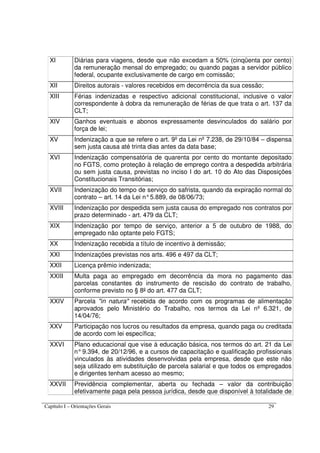 Capítulo I – Orientações Gerais 29
XI Diárias para viagens, desde que não excedam a 50% (cinqüenta por cento)
da remuneração mensal do empregado; ou quando pagas a servidor público
federal, ocupante exclusivamente de cargo em comissão;
XII Direitos autorais - valores recebidos em decorrência da sua cessão;
XIII Férias indenizadas e respectivo adicional constitucional, inclusive o valor
correspondente à dobra da remuneração de férias de que trata o art. 137 da
CLT;
XIV Ganhos eventuais e abonos expressamente desvinculados do salário por
força de lei;
XV Indenização a que se refere o art. 9º da Lei nº 7.238, de 29/10/84 – dispensa
sem justa causa até trinta dias antes da data base;
XVI Indenização compensatória de quarenta por cento do montante depositado
no FGTS, como proteção à relação de emprego contra a despedida arbitrária
ou sem justa causa, previstas no inciso I do art. 10 do Ato das Disposições
Constitucionais Transitórias;
XVII Indenização do tempo de serviço do safrista, quando da expiração normal do
contrato – art. 14 da Lei n°5.889, de 08/06/73;
XVIII Indenização por despedida sem justa causa do empregado nos contratos por
prazo determinado - art. 479 da CLT;
XIX Indenização por tempo de serviço, anterior a 5 de outubro de 1988, do
empregado não optante pelo FGTS;
XX Indenização recebida a título de incentivo à demissão;
XXI Indenizações previstas nos arts. 496 e 497 da CLT;
XXII Licença prêmio indenizada;
XXIII Multa paga ao empregado em decorrência da mora no pagamento das
parcelas constantes do instrumento de rescisão do contrato de trabalho,
conforme previsto no § 8º do art. 477 da CLT;
XXIV Parcela "in natura" recebida de acordo com os programas de alimentação
aprovados pelo Ministério do Trabalho, nos termos da Lei nº 6.321, de
14/04/76;
XXV Participação nos lucros ou resultados da empresa, quando paga ou creditada
de acordo com lei específica;
XXVI Plano educacional que vise à educação básica, nos termos do art. 21 da Lei
n°9.394, de 20/12/96, e a cursos de capacitação e qualificação profissionais
vinculados às atividades desenvolvidas pela empresa, desde que este não
seja utilizado em substituição de parcela salarial e que todos os empregados
e dirigentes tenham acesso ao mesmo;
XXVII Previdência complementar, aberta ou fechada – valor da contribuição
efetivamente paga pela pessoa jurídica, desde que disponível à totalidade de
 