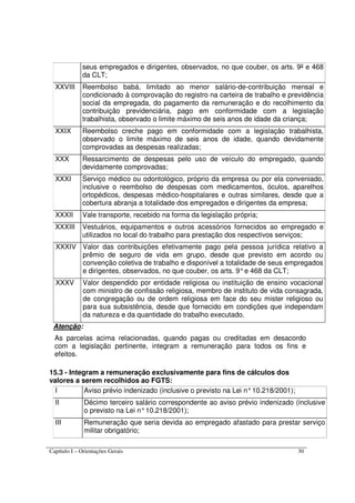 Capítulo I – Orientações Gerais 30
seus empregados e dirigentes, observados, no que couber, os arts. 9º e 468
da CLT;
XXVIII Reembolso babá, limitado ao menor salário-de-contribuição mensal e
condicionado à comprovação do registro na carteira de trabalho e previdência
social da empregada, do pagamento da remuneração e do recolhimento da
contribuição previdenciária, pago em conformidade com a legislação
trabalhista, observado o limite máximo de seis anos de idade da criança;
XXIX Reembolso creche pago em conformidade com a legislação trabalhista,
observado o limite máximo de seis anos de idade, quando devidamente
comprovadas as despesas realizadas;
XXX Ressarcimento de despesas pelo uso de veículo do empregado, quando
devidamente comprovadas;
XXXI Serviço médico ou odontológico, próprio da empresa ou por ela conveniado,
inclusive o reembolso de despesas com medicamentos, óculos, aparelhos
ortopédicos, despesas médico-hospitalares e outras similares, desde que a
cobertura abranja a totalidade dos empregados e dirigentes da empresa;
XXXII Vale transporte, recebido na forma da legislação própria;
XXXIII Vestuários, equipamentos e outros acessórios fornecidos ao empregado e
utilizados no local do trabalho para prestação dos respectivos serviços;
XXXIV Valor das contribuições efetivamente pago pela pessoa jurídica relativo a
prêmio de seguro de vida em grupo, desde que previsto em acordo ou
convenção coletiva de trabalho e disponível a totalidade de seus empregados
e dirigentes, observados, no que couber, os arts. 9°e 468 da CLT;
XXXV Valor despendido por entidade religiosa ou instituição de ensino vocacional
com ministro de confissão religiosa, membro de instituto de vida consagrada,
de congregação ou de ordem religiosa em face do seu mister religioso ou
para sua subsistência, desde que fornecido em condições que independam
da natureza e da quantidade do trabalho executado.
Atenção:
As parcelas acima relacionadas, quando pagas ou creditadas em desacordo
com a legislação pertinente, integram a remuneração para todos os fins e
efeitos.
15.3 - Integram a remuneração exclusivamente para fins de cálculos dos
valores a serem recolhidos ao FGTS:
I Aviso prévio indenizado (inclusive o previsto na Lei n°10.218/2001);
II Décimo terceiro salário correspondente ao aviso prévio indenizado (inclusive
o previsto na Lei n°10.218/2001);
III Remuneração que seria devida ao empregado afastado para prestar serviço
militar obrigatório;
 