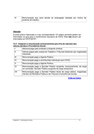 Capítulo I – Orientações Gerais 31
IV Remuneração que seria devida ao empregado afastado por motivo de
acidente de trabalho.
Atenção:
O aviso prévio indenizado e o seu correspondente 13º salário somente podem ser
informados na guia para o recolhimento rescisório do FGTS. Eles não devem ser
informados em GFIP/SEFIP.
15.4 - Integram a remuneração exclusivamente para fins de cálculos dos
valores devidos à Previdência Social:
I Adicional pago pelo sindicato a dirigente sindical;
II Valores pagos pela Justiça do Trabalho e Tribunais Eleitorais aos magistrados
classistas;
III Remuneração paga a Agente Público;
IV Remuneração paga a contribuintes individuais sem FGTS;
V Remuneração paga a Agente Político;
VI Remuneração paga a Servidor Público ocupante, exclusivamente, de cargo
em comissão; Servidor Público ocupante de cargo temporário;
VII Remuneração paga a Servidor Público titular de cargo efetivo, magistrado,
membro do Ministério Público e do Tribunal e Conselho de Contas.
Volta ao Índice
 