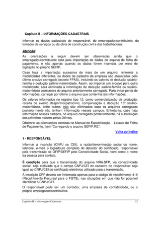 Capítulo II – Informações Cadastrais 32
Capítulo II – INFORMAÇÕES CADASTRAIS
Informar os dados cadastrais do responsável, do empregador/contribuinte, do
tomador de serviços ou da obra de construção civil e dos trabalhadores.
Atenção:
As orientações a seguir devem ser observadas ainda que o
empregador/contribuinte opte pela importação de dados do arquivo de folha de
pagamento, e não apenas quando os dados forem inseridos por meio de
digitação no próprio SEFIP.
Caso haja a importação sucessiva de mais de um arquivo, referente a
modalidades diferentes, os dados de cadastro da empresa são atualizados pelo
último arquivo carregado (exceto FPAS), incluindo os valores de dedução salário-
família e dedução salário-maternidade. Assim, ao importar um arquivo para outra
modalidade, será eliminada a informação de dedução salário-família ou salário-
maternidade constantes do arquivo anteriormente carregado. Para evitar perda de
informações, carregar por último o arquivo que contenha tais informações.
Os valores informados no registro tipo 12, como comercialização da produção,
receita de evento desportivo/patrocínio, compensação e dedução 13º salário-
maternidade, entre outros, não são eliminados caso os arquivos carregados
posteriormente não tenham informação nesses campos. Entretanto, caso haja
informação nesses campos, no arquivo carregado posteriormente, há substituição
dos primeiros valores pelos últimos.
Observar as orientações contidas no Manual de Especificação – Leiaute de Folha
de Pagamento, item “Carregando o arquivo SEFIP.RE”.
Volta ao Índice
1 - RESPONSÁVEL
Informar a inscrição (CNPJ ou CEI), a razão/denominação social ou nome,
telefone, e-mail, o logradouro completo do detentor do certificado, responsável
pela transmissão da GFIP/SEFIP pelo Conectividade Social, bem como o nome
da pessoa para contato.
É condição para que a transmissão do arquivo NRA.SFP, via conectividade
social, seja efetivada que o campo CNPJ/CEI do cadastro do responsável seja
igual ao CNPJ/CEI do certificado eletrônico utilizado para a transmissão.
A inscrição CPF deverá ser informada apenas para o código de recolhimento 418
(Recolhimento Recursal para o FGTS), nas situações em que não for possível
identificar o CNPJ/CEI.
O responsável pode ser um contador, uma empresa de contabilidade, ou o
próprio empregador/contribuinte.
 