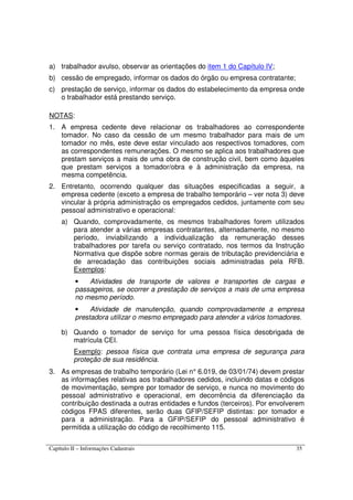 Capítulo II – Informações Cadastrais 35
a) trabalhador avulso, observar as orientações do item 1 do Capítulo IV;
b) cessão de empregado, informar os dados do órgão ou empresa contratante;
c) prestação de serviço, informar os dados do estabelecimento da empresa onde
o trabalhador está prestando serviço.
NOTAS:
1. A empresa cedente deve relacionar os trabalhadores ao correspondente
tomador. No caso da cessão de um mesmo trabalhador para mais de um
tomador no mês, este deve estar vinculado aos respectivos tomadores, com
as correspondentes remunerações. O mesmo se aplica aos trabalhadores que
prestam serviços a mais de uma obra de construção civil, bem como àqueles
que prestam serviços a tomador/obra e à administração da empresa, na
mesma competência.
2. Entretanto, ocorrendo qualquer das situações especificadas a seguir, a
empresa cedente (exceto a empresa de trabalho temporário – ver nota 3) deve
vincular à própria administração os empregados cedidos, juntamente com seu
pessoal administrativo e operacional:
a) Quando, comprovadamente, os mesmos trabalhadores forem utilizados
para atender a várias empresas contratantes, alternadamente, no mesmo
período, inviabilizando a individualização da remuneração desses
trabalhadores por tarefa ou serviço contratado, nos termos da Instrução
Normativa que dispõe sobre normas gerais de tributação previdenciária e
de arrecadação das contribuições sociais administradas pela RFB.
Exemplos:
• Atividades de transporte de valores e transportes de cargas e
passageiros, se ocorrer a prestação de serviços a mais de uma empresa
no mesmo período.
• Atividade de manutenção, quando comprovadamente a empresa
prestadora utilizar o mesmo empregado para atender a vários tomadores.
b) Quando o tomador de serviço for uma pessoa física desobrigada de
matrícula CEI.
Exemplo: pessoa física que contrata uma empresa de segurança para
proteção de sua residência.
3. As empresas de trabalho temporário (Lei n° 6.019, de 03/01/74) devem prestar
as informações relativas aos trabalhadores cedidos, incluindo datas e códigos
de movimentação, sempre por tomador de serviço, e nunca no movimento do
pessoal administrativo e operacional, em decorrência da diferenciação da
contribuição destinada a outras entidades e fundos (terceiros). Por envolverem
códigos FPAS diferentes, serão duas GFIP/SEFIP distintas: por tomador e
para a administração. Para a GFIP/SEFIP do pessoal administrativo é
permitida a utilização do código de recolhimento 115.
 