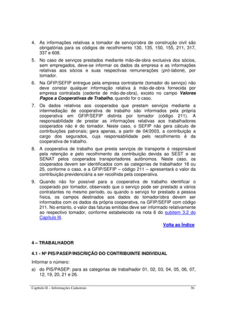 Capítulo II – Informações Cadastrais 36
4. As informações relativas a tomador de serviço/obra de construção civil são
obrigatórias para os códigos de recolhimento 130, 135, 150, 155, 211, 317,
337 e 608.
5. No caso de serviços prestados mediante mão-de-obra exclusiva dos sócios,
sem empregados, deve-se informar os dados da empresa e as informações
relativas aos sócios e suas respectivas remunerações (pró-labore), por
tomador.
6. Na GFIP/SEFIP entregue pela empresa contratante (tomador do serviço) não
deve constar qualquer informação relativa à mão-de-obra fornecida por
empresa contratada (cedente de mão-de-obra), exceto no campo Valores
Pagos a Cooperativas de Trabalho, quando for o caso.
7. Os dados relativos aos cooperados que prestam serviços mediante a
intermediação de cooperativa de trabalho são informados pela própria
cooperativa em GFIP/SEFIP distinta por tomador (código 211). A
responsabilidade de prestar as informações relativas aos trabalhadores
cooperados não é do tomador. Neste caso, o SEFIP não gera cálculo de
contribuições patronais; gera apenas, a partir de 04/2003, a contribuição a
cargo dos segurados, cuja responsabilidade pelo recolhimento é da
cooperativa de trabalho.
8. A cooperativa de trabalho que presta serviços de transporte é responsável
pela retenção e pelo recolhimento da contribuição devida ao SEST e ao
SENAT pelos cooperados transportadores autônomos. Neste caso, os
cooperados devem ser identificados com as categorias de trabalhador 18 ou
25, conforme o caso, e a GFIP/SEFIP – código 211 – apresentará o valor da
contribuição previdenciária a ser recolhida pela cooperativa.
9. Quando não for possível para a cooperativa de trabalho identificar o
cooperado por tomador, observado que o serviço pode ser prestado a vários
contratantes no mesmo período, ou quando o serviço for prestado a pessoa
física, os campos destinados aos dados do tomador/obra devem ser
informados com os dados da própria cooperativa, na GFIP/SEFIP com código
211. No entanto, o valor das faturas emitidas deve ser informado relativamente
ao respectivo tomador, conforme estabelecido na nota 6 do subitem 3.2 do
Capítulo III.
Volta ao Índice
4 – TRABALHADOR
4.1 - Nº PIS/PASEP/INSCRIÇÃO DO CONTRIBUINTE INDIVIDUAL
Informar o número:
a) do PIS/PASEP: para as categorias de trabalhador 01, 02, 03, 04, 05, 06, 07,
12, 19, 20, 21 e 26.
 