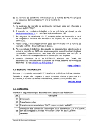Capítulo II – Informações Cadastrais 37
b) da inscrição do contribuinte individual (CI) ou o número do PIS/PASEP: para
as categorias de trabalhadores 11 e 13 a 18, 22 a 25.
Atenção:
1. Na ausência da inscrição do contribuinte individual, pode ser informado o
número do PIS/PASEP.
2. A inscrição de contribuinte individual pode ser solicitada na Internet, no site
www.previdencia.gov.br ou pela Central de atendimento 135.
3. As categorias de trabalhador 22 a 25 somente podem ser informadas a partir
da competência 04/2003, em decorrência do disposto na Lei n° 10.666, de
08/05/2003.
4. Neste campo, o trabalhador também pode ser informado com o número de
inscrição no SUS – Sistema Único de Saúde.
5. As cooperativas de trabalho e de produção e a pessoa jurídica são obrigadas a
efetuar a inscrição, no INSS, dos seus cooperados ou contribuintes individuais
contratados, respectivamente, caso estes não comprovem sua inscrição na
data da admissão na cooperativa ou na contratação pela empresa.
6. Havendo conversão de nº de PIS/PASEP, efetuada pela CAIXA, em
decorrência da constatação de duplicidade de contas, observar as orientações
das notas 1 e 2 do subitem 3.3 do Capítulo V.
Volta ao Índice
4.2 - NOME DO TRABALHADOR
Informar, por completo, o nome civil do trabalhador, omitindo-se títulos e patentes.
Quando o campo não comportar o nome completo, manter o prenome e o
sobrenome, e abreviar os nomes intermediários, utilizando-se a primeira letra.
Volta ao Índice
4.3 - CATEGORIA
Informar os seguintes códigos, de acordo com a categoria de trabalhador:
Cód. Categoria
01 Empregado;
02 Trabalhador avulso;
03 Trabalhador não vinculado ao RGPS, mas com direito ao FGTS;
04
Empregado sob contrato de trabalho por prazo determinado (Lei n° 9.601/98),
com as alterações da Medida Provisória n°2.164-41, de 24/08/2001;
(ver nota 4)
 