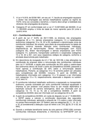Capítulo II – Informações Cadastrais 40
7. A Lei nº 6.919, de 02/06/1981, em seu art. 1º, faculta ao empregador equiparar
o diretor não empregado aos demais trabalhadores sujeitos ao regime do
FGTS. Uma vez concedido o benefício, o mesmo deve atingir a totalidade dos
diretores não empregados da empresa.
8. Categoria 07 em conformidade com a Lei nº 10.097/2000 até 08/2005. A Lei
11.180/2005 ampliou o limite de idade do menor aprendiz para 24 (vinte e
quatro) anos.
4.3.1 – Contribuintes individuais
a) A partir da Lei n° 9.876, de 26/11/1999, os diretores não empregados
(categorias 05 e 11), demais empresários (categoria 11) e trabalhadores
autônomos (categorias 13 a 18, 22 a 25) receberam a denominação única de
contribuinte individual. No entanto, para efeito de enquadramento na tabela de
categoria, continua havendo distinção entre contribuintes individuais,
respeitando-se as denominações “diretor não-empregado com FGTS
(categoria 05), diretor não-empregado e demais empresários sem FGTS
(categoria 11), autônomo, transportador autônomo e cooperados (categorias
13 a 18, 22 a 25)”, com seus respectivos códigos de categoria, conforme a
atividade desenvolvida pelo trabalhador.
b) Em decorrência da revogação da LC n° 84, de 18/01/96, e das alterações na
contribuição da empresa sobre a remuneração dos contribuintes individuais
pela Lei n° 9.876/99, a opção pela contribuição de 20% sobre o salário-base
dos autônomos deixou de existir a partir da competência 03/2000, passando a
haver apenas a contribuição de 20% sobre a remuneração desses
trabalhadores. Portanto, as categorias 14 e 16 somente podem ser utilizadas
para competências até 02/2000, inclusive. A partir de 03/2000, os
trabalhadores informados com categorias 14 e 16 passam a ser informados
com categorias 13 e 15, respectivamente, observado o disposto no subitem
4.3.2, letra “b”.
c) O contribuinte individual trabalhador autônomo e equiparado ou transportador
autônomo, quando contratado por outro contribuinte individual equiparado à
empresa ou por produtor rural pessoa física ou por missão diplomática e
repartição consular de carreira estrangeiras, deve ser informado com as
categorias 13, 14, 15 ou 16, até a competência 03/2003. A partir da
competência 04/2003, deve ser informado com as categorias 22 ou 23.
d) A partir da competência 04/2003, em razão do disposto na Lei n°10.666/2003,
o SEFIP passa a calcular a contribuição descontada dos segurados
contribuintes individuais, aplicando a alíquota de 11% sobre o valor informado
no campo Remuneração sem 13º Salário, para as categorias 05, 11, 13, 15, 17
e 18, já considerando a dedução a que se refere o art. 216, §§ 20, 21 e 22, do
RPS.
e) Quando a entidade beneficente isenta da cota patronal (FPAS 639) contratar
contribuintes individuais diretamente, e informá-los na GFIP/SEFIP com os
 
