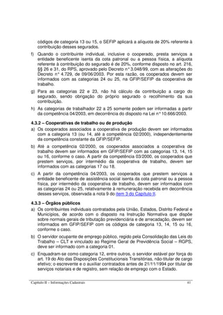 Capítulo II – Informações Cadastrais 41
códigos de categoria 13 ou 15, o SEFIP aplicará a alíquota de 20% referente à
contribuição desses segurados.
f) Quando o contribuinte individual, inclusive o cooperado, presta serviços a
entidade beneficente isenta da cota patronal ou a pessoa física, a alíquota
referente à contribuição do segurado é de 20%, conforme disposto no art. 216,
§§ 26 e 31, do RPS, aprovado pelo Decreto n°3.048/99, com as alterações do
Decreto n° 4.729, de 09/06/2003. Por esta razão, os cooperados devem ser
informados com as categorias 24 ou 25, na GFIP/SEFIP da cooperativa de
trabalho.
g) Para as categorias 22 e 23, não há cálculo da contribuição a cargo do
segurado, sendo obrigação do próprio segurado o recolhimento da sua
contribuição.
h) As categorias de trabalhador 22 a 25 somente podem ser informadas a partir
da competência 04/2003, em decorrência do disposto na Lei n°10.666/2003.
4.3.2 – Cooperativas de trabalho ou de produção
a) Os cooperados associados a cooperativa de produção devem ser informados
com a categoria 13 (ou 14, até a competência 02/2000), independentemente
da competência constante da GFIP/SEFIP.
b) Até a competência 02/2000, os cooperados associados a cooperativa de
trabalho devem ser informados em GFIP/SEFIP com as categorias 13, 14, 15
ou 16, conforme o caso. A partir da competência 03/2000, os cooperados que
prestem serviços, por intermédio da cooperativa de trabalho, devem ser
informados com as categorias 17 ou 18.
c) A partir da competência 04/2003, os cooperados que prestem serviços a
entidade beneficente de assistência social isenta da cota patronal ou a pessoa
física, por intermédio da cooperativa de trabalho, devem ser informados com
as categorias 24 ou 25, relativamente à remuneração recebida em decorrência
desses serviços, observada a nota 9 do item 3 do Capítulo II.
4.3.3 – Órgãos públicos
a) Os contribuintes individuais contratados pela União, Estados, Distrito Federal e
Municípios, de acordo com o disposto na Instrução Normativa que dispõe
sobre normais gerais de tributação previdenciária e de arrecadação, devem ser
informados em GFIP/SEFIP com os códigos de categoria 13, 14, 15 ou 16,
conforme o caso.
b) O servidor ocupante de emprego público, regido pela Consolidação das Leis do
Trabalho – CLT e vinculado ao Regime Geral de Previdência Social – RGPS,
deve ser informado com a categoria 01.
c) Enquadram-se como categoria 12, entre outros, o servidor estável por força do
art. 19 do Ato das Disposições Constitucionais Transitórias, não-titular de cargo
efetivo; o escrevente e o auxiliar contratados antes de 21/11/1994 por titular de
serviços notariais e de registro, sem relação de emprego com o Estado.
 