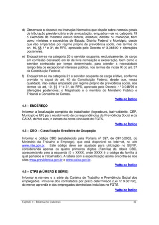 Capítulo II – Informações Cadastrais 42
d) Observado o disposto na Instrução Normativa que dispõe sobre normais gerais
de tributação previdenciária e de arrecadação, enquadram-se na categoria 19
o exercente de mandato eletivo federal, estadual, distrital ou municipal, bem
como ministros e secretários de Estado, Distrito Federal e Município, desde
que não amparados por regime próprio de previdência social, nos termos do
art. 10, §§ 1° e 3°, do RPS, aprovado pelo Decreto n° 3.048/99 e alterações
posteriores.
e) Enquadram-se na categoria 20 o servidor ocupante, exclusivamente, de cargo
em comissão declarado em lei de livre nomeação e exoneração, bem como o
servidor contratado por tempo determinado, para atender a necessidade
temporária de excepcional interesse público, nos termos do inciso IX do art. 37
da Constituição Federal.
f) Enquadram-se na categoria 21 o servidor ocupante de cargo efetivo, conforme
previsto no caput do art. 40 da Constituição Federal, desde que, nessa
qualidade, não esteja amparado por regime próprio de previdência social, nos
termos do art. 10, §§ 1° e 3°, do RPS, aprovado pelo Decreto n° 3.048/99 e
alterações posteriores; o Magistrado e o membro do Ministério Público e
Tribunal e Conselho de Contas.
Volta ao Índice
4.4 – ENDEREÇO
Informar a localização completa do trabalhador (logradouro, bairro/distrito, CEP,
Município e UF) para recebimento de correspondências da Previdência Social e da
CAIXA, dentre elas, o extrato da conta vinculada do FGTS.
Volta ao Índice
4.5 – CBO – Classificação Brasileira de Ocupação
Informar o código CBO (estabelecido pela Portaria nº 397, de 09/10/2002, do
Ministério do Trabalho e Emprego), que está disponível na Internet, no site
www.mte.gov.br. Este código deve ser ajustado para utilização no SEFIP,
considerando apenas os quatro primeiros dígitos (Família) da tabela CBO,
acrescentando zero à esquerda (0 + XXXX, onde XXXX é o código da família à
qual pertence o trabalhador). A tabela com a especificação acima encontra-se nos
sites www.previdencia.gov.br e www.caixa.gov.br.
Volta ao Índice
4.6 – CTPS (NÚMERO E SÉRIE)
Informar o número e a série da Carteira de Trabalho e Previdência Social dos
empregados, inclusive dos contratados por prazo determinado (Lei nº 9.601/98),
do menor aprendiz e dos empregados domésticos incluídos no FGTS.
Volta ao Índice
 