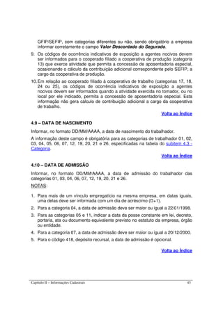 Capítulo II – Informações Cadastrais 45
GFIP/SEFIP, com categorias diferentes ou não, sendo obrigatório a empresa
informar corretamente o campo Valor Descontado do Segurado.
9. Os códigos de ocorrência indicativos de exposição a agentes nocivos devem
ser informados para o cooperado filiado a cooperativa de produção (categoria
13) que exerce atividade que permita a concessão de aposentadoria especial,
ocasionando o cálculo da contribuição adicional correspondente pelo SEFIP, a
cargo da cooperativa de produção.
10.Em relação ao cooperado filiado à cooperativa de trabalho (categorias 17, 18,
24 ou 25), os códigos de ocorrência indicativos de exposição a agentes
nocivos devem ser informados quando a atividade exercida no tomador, ou no
local por ele indicado, permita a concessão de aposentadoria especial. Esta
informação não gera cálculo de contribuição adicional a cargo da cooperativa
de trabalho.
Volta ao Índice
4.9 – DATA DE NASCIMENTO
Informar, no formato DD/MM/AAAA, a data de nascimento do trabalhador.
A informação deste campo é obrigatória para as categorias de trabalhador 01, 02,
03, 04, 05, 06, 07, 12, 19, 20, 21 e 26, especificadas na tabela do subitem 4.3 -
Categoria.
Volta ao Índice
4.10 – DATA DE ADMISSÃO
Informar, no formato DD/MM/AAAA, a data de admissão do trabalhador das
categorias 01, 03, 04, 06, 07, 12, 19, 20, 21 e 26.
NOTAS:
1. Para mais de um vínculo empregatício na mesma empresa, em datas iguais,
uma delas deve ser informada com um dia de acréscimo (D+1).
2. Para a categoria 04, a data de admissão deve ser maior ou igual a 22/01/1998.
3. Para as categorias 05 e 11, indicar a data da posse constante em lei, decreto,
portaria, ata ou documento equivalente previsto no estatuto da empresa, órgão
ou entidade.
4. Para a categoria 07, a data de admissão deve ser maior ou igual a 20/12/2000.
5. Para o código 418, depósito recursal, a data de admissão é opcional.
Volta ao Índice
 