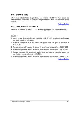 Capítulo II – Informações Cadastrais 46
4.11 – OPTANTE FGTS
Informar se o trabalhador é optante ou não-optante pelo FGTS. Caso a data de
admissão seja posterior a 04/10/1988, obrigatoriamente deve ser informado como
optante.
Volta ao Índice
4.12 – DATA DE OPÇÃO PELO FGTS
Informar, no formato DD/MM/AAAA, a data de opção pelo FGTS do trabalhador.
NOTAS:
1. Caso a data de admissão seja posterior a 04/10/1988, a data de opção deve
ser igual à data de admissão.
2. Para as categorias 01 e 03, a data de opção deve ser igual ou posterior a
01/01/1967.
3. Para a categoria 04, a data de opção deve ser igual ou posterior a 22/01/1998.
4. Para a categoria 05, a data de opção deve ser igual ou posterior a 02/06/1981.
5. Para a categoria 06, a data de opção deve ser igual ou posterior à data de
admissão e nunca anterior a 01/03/2000.
6. Para a categoria 07, a data de opção deve ser igual ou posterior a 20/12/2000.
Volta ao Índice
 