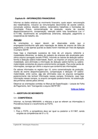 Capítulo III – Informações Financeiras 47
Capítulo III – INFORMAÇÕES FINANCEIRAS
Informar os dados relativos ao movimento financeiro, quais sejam: remuneração
dos trabalhadores, inclusive as remunerações decorrentes de acordo coletivo,
convenção coletiva, dissídio coletivo, reclamatória trabalhista e Comissões de
Conciliação Prévia, comercialização da produção, receita de eventos
desportivos/patrocínio, compensação, retenção sobre nota fiscal/fatura (Lei n°
9.711/98), recolhimento de competências anteriores, deduções, pagamento a
cooperativas de trabalho, etc.
Atenção:
As orientações a seguir devem ser observadas ainda que o
empregador/contribuinte opte pela importação de dados do arquivo de folha de
pagamento, e não apenas quando os dados forem inseridos por meio de digitação
no próprio SEFIP.
Caso haja a importação sucessiva de mais de um arquivo, referente a
modalidades diferentes, os dados de cadastro da empresa são atualizados pelo
último arquivo carregado (exceto FPAS), incluindo os valores de dedução salário-
família e dedução salário-maternidade. Assim, ao importar um arquivo para outra
modalidade, será eliminada a informação de dedução salário-família ou salário-
maternidade constantes do arquivo anteriormente carregado. Para evitar perda de
informações, carregar por último o arquivo que contenha tais informações.
Os valores informados no registro tipo 12, como comercialização da produção,
receita de evento desportivo/patrocínio, compensação e dedução 13º salário-
maternidade, entre outros, não são eliminados caso os arquivos carregados
posteriormente não tenham informação nesses campos. Entretanto, caso haja
informação nesses campos, no arquivo carregado posteriormente, há substituição
dos primeiros valores pelos últimos.
Observar as orientações contidas no Manual de Especificação – Leiaute de Folha
de Pagamento, item “Carregando o arquivo SEFIP.RE”.
Volta ao Índice
1 – ABERTURA DE MOVIMENTO
1.1 - COMPETÊNCIA
Informar, no formato MM/AAAA, o mês/ano a que se referem as informações à
Previdência Social e o recolhimento ao FGTS.
NOTAS:
1. Para o FGTS, a competência deve ser igual ou posterior a 01/1967, sendo
exigidas as competências de 01 a 12.
 