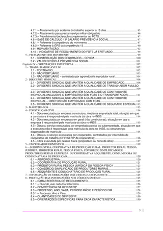 3
4.7.1 – Afastamento por acidente do trabalho superior a 15 dias.............................................. 85
4.7.2 – Afastamento para prestar serviço militar obrigatório....................................................... 86
4.7.3 – Recolhimento/declaração complementar ao FGTS ........................................................ 87
4.8 – BASE DE CÁLCULO 13º SALÁRIO PREVIDÊNCIA SOCIAL.......................................... 87
4.8.1 – Referente à competência do movimento .......................................................................... 87
4.8.2 – Referente à GPS da competência 13................................................................................ 90
4.9 - MOVIMENTAÇÃO .................................................................................................................... 92
4.10 – INDICATIVO DE RECOLHIMENTO DO FGTS JÁ EFETUADO .................................... 99
5 – FECHAMENTO DO MOVIMENTO .................................................................................................... 99
5.1 - CONTRIBUIÇÃO DOS SEGURADOS – DEVIDA............................................................. 100
5.2 - VALOR DEVIDO À PREVIDÊNCIA SOCIAL...................................................................... 101
Capítulo IV - ORIENTAÇÕES ESPECÍFICAS............................................................................................. 102
1 - TRABALHADOR AVULSO .............................................................................................................. 102
1.1 - PORTUÁRIO ........................................................................................................................... 102
1.2 - NÃO PORTUÁRIO.................................................................................................................. 103
1.3 - NÃO PORTUÁRIO – contratado por agroindústria e produtor rural ............................... 104
2 - DIRIGENTE SINDICAL...................................................................................................................... 106
2.1 - DIRIGENTE SINDICAL QUE MANTÉM A QUALIDADE DE EMPREGADO................. 106
2.2 - DIRIGENTE SINDICAL QUE MANTÉM A QUALIDADE DE TRABALHADOR AVULSO
............................................................................................................................................................ 109
2.3 - DIRIGENTE SINDICAL QUE MANTÉM A QUALIDADE DE CONTRIBUINTE
INDIVIDUAL (INCLUSIVE O EMPRESÁRIO SEM FGTS E O TRANSPORTADOR)........... 111
2.4 - DIRIGENTE SINDICAL QUE MANTÉM A QUALIDADE DE CONTRIBUINTE
INDIVIDUAL – DIRETOR NÃO EMPREGADO COM FGTS..................................................... 112
2.5 - DIRIGENTE SINDICAL QUE MANTÉM A QUALIDADE DE SEGURADO ESPECIAL113
3 - MAGISTRADOS.................................................................................................................................. 113
4 - CONSTRUÇÃO CIVIL........................................................................................................................ 114
4.1 - Obra executada por empresa construtora, mediante empreitada total, situação em que
a construtora é responsável pela matrícula da obra no INSS: ................................................. 114
4.2 - Obra executada por empresas em geral (não construtoras), situação em que a
empresa é responsável pela matrícula da obra no INSS:......................................................... 115
4.3 - Obra ou serviço executados por empreitada parcial ou subempreitada, situação em que
a executora não é responsável pela matrícula da obra no INSS, ou obra/serviço
dispensados de matrícula:.............................................................................................................. 115
4.4 - Obra ou o serviço executados por cooperados, contratados por intermédio de
cooperativa de trabalho (GFIP/SEFIP da cooperativa):............................................................. 116
4.5 – Obra executada por pessoa física (proprietário ou dono da obra):................................ 117
5 – EMPREGADOR DOMÉSTICO .......................................................................................................... 119
6 – AGROINDÚSTRIA, COOPERATIVA DE PRODUÇÃO RURAL, PRODUTOR RURAL PESSOA
JURÍDICA, PRODUTOR RURAL PESSOA FÍSICA, CONSÓRCIO SIMPLIFICADO DE
PRODUTORES RURAIS E EMPRESA OU COOPERATIVA ADQUIRENTE, CONSUMIDORA OU
CONSIGNATÁRIA DE PRODUÇÃO ...................................................................................................... 120
6.1 – AGROINDÚSTRIA................................................................................................................. 120
6.2 – COOPERATIVA DE PRODUÇÃO RURAL........................................................................ 121
6.3 – PRODUTOR RURAL PESSOA JURÍDICA OU PESSOA FÍSICA ................................. 123
6.4 – CONSÓRCIO SIMPLIFICADO DE PRODUTORES RURAIS......................................... 124
6.5 – ADQUIRENTE E CONSIGNATÁRIO DE PRODUÇÃO RURAL..................................... 125
7 – INFORMAÇÃO DE OBRIGAÇÕES DISCUTIDAS JUDICIALMENTE ......................................... 125
8 - PRESTAÇÃO DAS INFORMAÇÕES NOS CÓDIGOS 650 E 660.................................................... 125
8.1 – CARACTERÍSTICA DO RECOLHIMENTO ....................................................................... 125
8.1.1 – Quando usar cada Característica .................................................................................... 126
8.2 – COMPETÊNCIA DA GFIP/SEFIP ....................................................................................... 127
8.3 – PROCESSO, ANO, VARA, PERÍODO INÍCIO E PERÍODO FIM................................... 128
8.3.1 – Processo, Ano e Vara........................................................................................................ 129
8.4 – QUANTIDADES DE GFIP/SEFIP........................................................................................ 130
8.5 – ORIENTAÇÕES ESPECÍFICAS PARA CADA CARACTERÍSTICA.............................. 130
 