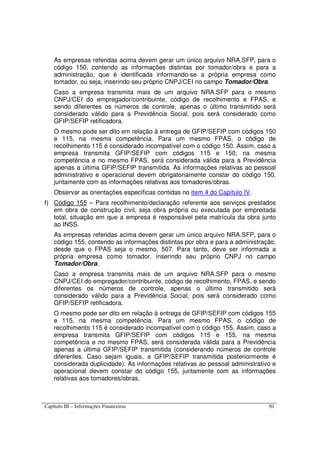 Capítulo III – Informações Financeiras 50
As empresas referidas acima devem gerar um único arquivo NRA.SFP, para o
código 150, contendo as informações distintas por tomador/obra e para a
administração, que é identificada informando-se a própria empresa como
tomador, ou seja, inserindo seu próprio CNPJ/CEI no campo Tomador/Obra.
Caso a empresa transmita mais de um arquivo NRA.SFP para o mesmo
CNPJ/CEI do empregador/contribuinte, código de recolhimento e FPAS, e
sendo diferentes os números de controle, apenas o último transmitido será
considerado válido para a Previdência Social, pois será considerado como
GFIP/SEFIP retificadora.
O mesmo pode ser dito em relação à entrega de GFIP/SEFIP com códigos 150
e 115, na mesma competência. Para um mesmo FPAS, o código de
recolhimento 115 é considerado incompatível com o código 150. Assim, caso a
empresa transmita GFIP/SEFIP com códigos 115 e 150, na mesma
competência e no mesmo FPAS, será considerada válida para a Previdência
apenas a última GFIP/SEFIP transmitida. As informações relativas ao pessoal
administrativo e operacional devem obrigatoriamente constar do código 150,
juntamente com as informações relativas aos tomadores/obras.
Observar as orientações específicas contidas no item 4 do Capítulo IV.
f) Código 155 – Para recolhimento/declaração referente aos serviços prestados
em obra de construção civil, seja obra própria ou executada por empreitada
total, situação em que a empresa é responsável pela matrícula da obra junto
ao INSS.
As empresas referidas acima devem gerar um único arquivo NRA.SFP, para o
código 155, contendo as informações distintas por obra e para a administração,
desde que o FPAS seja o mesmo, 507. Para tanto, deve ser informada a
própria empresa como tomador, inserindo seu próprio CNPJ no campo
Tomador/Obra.
Caso a empresa transmita mais de um arquivo NRA.SFP para o mesmo
CNPJ/CEI do empregador/contribuinte, código de recolhimento, FPAS, e sendo
diferentes os números de controle, apenas o último transmitido será
considerado válido para a Previdência Social, pois será considerado como
GFIP/SEFIP retificadora.
O mesmo pode ser dito em relação à entrega de GFIP/SEFIP com códigos 155
e 115, na mesma competência. Para um mesmo FPAS, o código de
recolhimento 115 é considerado incompatível com o código 155. Assim, caso a
empresa transmita GFIP/SEFIP com códigos 115 e 155, na mesma
competência e no mesmo FPAS, será considerada válida para a Previdência
apenas a última GFIP/SEFIP transmitida (considerando números de controle
diferentes. Caso sejam iguais, a GFIP/SEFIP transmitida posteriormente é
considerada duplicidade). As informações relativas ao pessoal administrativo e
operacional devem constar do código 155, juntamente com as informações
relativas aos tomadores/obras.
 