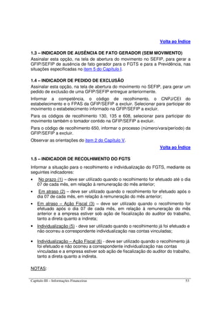 Capítulo III – Informações Financeiras 53
Volta ao Índice
1.3 – INDICADOR DE AUSÊNCIA DE FATO GERADOR (SEM MOVIMENTO)
Assinalar esta opção, na tela de abertura do movimento no SEFIP, para gerar a
GFIP/SEFIP de ausência de fato gerador para o FGTS e para a Previdência, nas
situações especificadas no item 5 do Capítulo I.
1.4 – INDICADOR DE PEDIDO DE EXCLUSÃO
Assinalar esta opção, na tela de abertura do movimento no SEFIP, para gerar um
pedido de exclusão de uma GFIP/SEFIP entregue anteriormente.
Informar a competência, o código de recolhimento, o CNPJ/CEI do
estabelecimento e o FPAS da GFIP/SEFIP a excluir. Selecionar para participar do
movimento o estabelecimento informado na GFIP/SEFIP a excluir.
Para os códigos de recolhimento 130, 135 e 608, selecionar para participar do
movimento também o tomador contido na GFIP/SEFIP a excluir.
Para o código de recolhimento 650, informar o processo (número/vara/período) da
GFIP/SEFIP a excluir.
Observar as orientações do item 2 do Capítulo V.
Volta ao Índice
1.5 – INDICADOR DE RECOLHIMENTO DO FGTS
Informar a situação para o recolhimento e individualização do FGTS, mediante os
seguintes indicadores:
• No prazo (1) – deve ser utilizado quando o recolhimento for efetuado até o dia
07 de cada mês, em relação à remuneração do mês anterior;
• Em atraso (2) – deve ser utilizado quando o recolhimento for efetuado após o
dia 07 de cada mês, em relação à remuneração do mês anterior;
• Em atraso – Ação Fiscal (3) – deve ser utilizado quando o recolhimento for
efetuado após o dia 07 de cada mês, em relação à remuneração do mês
anterior e a empresa estiver sob ação de fiscalização do auditor do trabalho,
tanto a direta quanto a indireta;
• Individualização (5) - deve ser utilizado quando o recolhimento já foi efetuado e
não ocorreu a correspondente individualização nas contas vinculadas;
• Individualização – Ação Fiscal (6) - deve ser utilizado quando o recolhimento já
foi efetuado e não ocorreu a correspondente individualização nas contas
vinculadas e a empresa estiver sob ação de fiscalização do auditor do trabalho,
tanto a direta quanto a indireta.
NOTAS:
 
