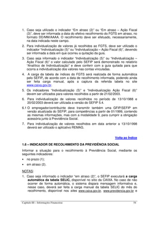 Capítulo III – Informações Financeiras 54
1. Caso seja utilizado o indicador “Em atraso (2)” ou “Em atraso – Ação Fiscal
(3)”, deve ser informada a data do efetivo recolhimento do FGTS em atraso, no
formato DD/MM/AAAA. O recolhimento deve ser efetuado, necessariamente,
na data indicada neste campo.
2. Para individualização de valores já recolhidos ao FGTS, deve ser utilizado o
indicador “Individualização (5)” ou “Individualização – Ação Fiscal (6)”, devendo
ser informada a data em que ocorreu a quitação da guia.
3. Caso seja informado o indicador “Individualização (5)” ou “Individualização –
Ação Fiscal (6)” o valor calculado pelo SEFIP será demonstrado no relatório
“Analítico de Individualização” e deve conferir com a guia quitada para que
ocorra a individualização dos valores nas contas vinculadas.
4. A carga da tabela de índices do FGTS será realizada de forma automática
pelo SEFIP, de acordo com a data de recolhimento informada, podendo ainda
ser feita carga manual, após a captura da referida tabela no site
www.caixa.gov.br.
5. Os indicadores “Individualização (5)” e “Individualização Ação Fiscal (6)”
devem ser utilizados para valores recolhidos a partir de 21/02/2003.
6. Para individualização de valores recolhidos no período de 13/10/1988 e
20/02/2003 deverá ser utilizada a versão do SEFIP 5.4.
6.1 O empregador/contribuinte deve transmitir também uma GFIP/SEFIP em
versão atualizada do SEFIP, para competências a partir de 01/1999, contendo
as mesmas informações, mas com a modalidade 9, para cumprir a obrigação
acessória junto à Previdência Social.
7. Para individualização de valores recolhidos em data anterior a 13/10/1998
deverá ser utilizado o aplicativo REMAG.
Volta ao Índice
1.6 – INDICADOR DE RECOLHIMENTO DA PREVIDÊNCIA SOCIAL
Informar a situação para o recolhimento à Previdência Social, mediante os
seguintes indicadores:
• no prazo (1);
• em atraso (2).
NOTAS:
1. Caso seja informado o indicador “em atraso (2)”, o SEFIP executará a carga
automática da tabela SELIC, disponível no sitio da CAIXA. No caso de não
ocorrer de forma automática, o sistema dispara mensagem informativa e,
nesse caso, deverá ser feita a carga manual da tabela SELIC do mês do
recolhimento, disponível nos sites www.caixa.gov.br, www.previdencia.gov.br e
 