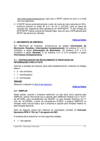 Capítulo III – Informações Financeiras 55
http://www.receita.fazenda.gov.br/, para que o SEFIP calcule os juros e a multa
de mora aplicáveis.
2. O SEFIP calcula automaticamente o valor da multa de mora reduzida em 50%,
conforme previsto no artigo 35, § 4°, da Lei n° 8.212/91, para os casos de
inclusão dos respectivos fatos geradores em GFIP/SEFIP. A não entrega da
GFIP/SEFIP implica a perda da redução legal, caso em que a GPS gerada pelo
SEFIP não deverá ser utilizada.
Volta ao Índice
2 – MOVIMENTO DE EMPRESA
Em “Movimento de Empresa”, encontram-se as opções Informações do
Movimento, Receitas e Informações Complementares. Os subitens 2.1 a 2.11
compõem a opção Informações do Movimento. Os subitens 2.12 e 2.13
compõem a opção Receitas. E os subitens 2.14 a 2.16 compõem a opção
Informações Complementares.
2.1 – CENTRALIZAÇÃO DE RECOLHIMENTO E PRESTAÇÃO DE
INFORMAÇÕES PARA O FGTS
Informar a situação da empresa, para cada estabelecimento, mediante os códigos
abaixo:
• 0 - não centraliza;
• 1 - centralizadora;
• 2 - centralizada.
Atenção:
Observar o disposto no item 9 do Capítulo I.
Volta ao Índice
2.2 – SIMPLES
Neste campo, quando a empresa selecionar um dos itens como optante pelo
SIMPLES, estará informando que é optante pelo SIMPLES Federal (Lei n°9.317,
de 05/12/96), para competências até 06/2007, ou pelo Simples Nacional (LC nº
123, de 14/12/2006), a partir da competência 07/2007. A palavra SIMPLES ou
Simples neste manual traduz que a empresa é optante pelo Simples Federal ou
pelo Simples Nacional.
Além do disposto nesse item observar as orientações contidas na Instrução
Normativa RFB nº 763, de 1º de agosto de 2007.
A empresa deve selecionar um dos seguintes códigos:
• 1 - não optante;
 