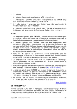 Capítulo III – Informações Financeiras 56
• 2 - optante;
• 3 - optante – faturamento anual superior a R$ 1.200.000,00;
• 4 - não optante – produtor rural pessoa física (matrícula CEI e FPAS 604);
com faturamento anual superior a R$ 1.200.000,00;
• 5 - não optante – empresas com liminar para não recolhimento da
Contribuição Social – LC n°110/2001;
• 6 - optante – faturamento anual superior a R$ 1.200.000,00 – empresas com
liminar para não recolhimento da Contribuição Social – LC n°110/2001.
NOTAS:
1. As empresas optantes pelo SIMPLES, embora tenham suas contribuições
substituídas pela contribuição sobre o faturamento, devem informar todos os
trabalhadores a seu serviço, inclusive os contribuintes individuais.
2. A empresa optante pelo SIMPLES, ainda que sem empregados, deve
transmitir a GFIP/SEFIP, mensalmente, com as informações relativas aos
contribuintes individuais (titulares, sócios e trabalhadores autônomos) que dela
recebam remuneração. A transmissão da GFIP/SEFIP constitui obrigação
distinta do recolhimento de contribuições à Previdência Social por meio de
documento de arrecadação - GPS.
3. Para fins de isenção da Contribuição Social estabelecida pela Lei
Complementar n° 110/2001, o produtor rural pessoa física com faturamento
anual até R$ 1.200.000,00 deve utilizar o código 1 – não optante.
4. As empresas que possuem liminar para não recolhimento da Contribuição
Social, estabelecida na Lei Complementar n° 110/2001, devem utilizar os
códigos 5 ou 6, conforme o caso.
5. Para informação de obra de construção civil executada por empresa optante
pelo SIMPLES, observar o disposto na nota 8 do item 4 do Capítulo IV.
6. A empresa optante pelo SIMPLES que execute obra própria deve prestar as
informações relativas ao pessoal administrativo em GFIP/SEFIP distinta
daquela em que informa o pessoal vinculado à obra (GFIP/SEFIP com código
155), com a informação de “optante” no campo Simples, e código 150.
7. Os códigos 5 e 6 não poderão ser informados para competências posteriores
a 12/2006, tendo em vista o fim da contribuição social de 0,5%.
Volta ao Índice
2.3 - ALÍQUOTA RAT
Informar a alíquota (1,0%, 2,0% ou 3,0%) para o cálculo da contribuição destinada
ao financiamento dos benefícios concedidos em razão do grau de incidência de
incapacidade laborativa decorrente dos riscos ambientais do trabalho - RAT.
 