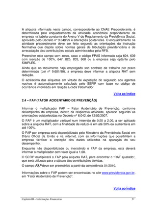 Capítulo III – Informações Financeiras 57
A alíquota informada neste campo, correspondente ao CNAE Preponderante, é
determinada pelo enquadramento da atividade econômica preponderante da
empresa na tabela constante do Anexo V do Regulamento da Previdência Social,
aprovado pelo Decreto n°3.048/99 e alterações posteriores. O enquadramento na
atividade preponderante deve ser feito segundo as orientações da Instrução
Normativa que dispõe sobre normas gerais de tributação previdenciária e de
arrecadação das contribuições sociais administradas pela RFB.
Preencher este campo com zeros, caso o código FPAS informado seja 604, 639
com isenção de 100%, 647, 825, 833, 868 ou a empresa seja optante pelo
SIMPLES.
Ainda que no movimento haja empregado sob contrato de trabalho por prazo
determinado (Lei nº 9.601/98), a empresa deve informar a alíquota RAT sem
redução.
O acréscimo das alíquotas em virtude de exposição do segurado aos agentes
nocivos é automaticamente calculado pelo SEFIP com base no código de
ocorrência informado em relação a cada trabalhador.
Volta ao Índice
2.4 – FAP (FATOR ACIDENTÁRIO DE PREVENÇÃO)
Informar o multiplicador FAP – Fator Acidentário de Prevenção, conforme
desempenho da empresa, dentro da respectiva atividade, apurado segundo as
orientações estabelecidas no Decreto nº 6.042, de 12/02/2007.
O FAP é um multiplicador variável num intervalo de 0,50 a 2,00, a ser aplicado
sobre a alíquota RAT, com a finalidade de reduzi-la em até 50% ou aumentá-la em
até 100%.
O FAP por empresa será disponibilizado pelo Ministério da Previdência Social em
Diário Oficial da União e na Internet, com as informações que possibilitem a
empresa verificar a correção dos dados utilizados na apuração do seu
desempenho.
Enquanto não disponibilizado ou inexistindo o FAP da empresa, esta deverá
informar o multiplicador com valor igual a 1,00.
O SEFIP multiplicará o FAP pela alíquota RAT, para encontrar o “RAT ajustado”,
que será utilizado para o cálculo das contribuições devidas.
O campo FAP deve ser preenchido a partir da competência 01/2010.
Informações sobre o FAP podem ser encontradas no site www.previdencia.gov.br,
em “Fator Acidentário de Prevenção”.
Volta ao Índice
 