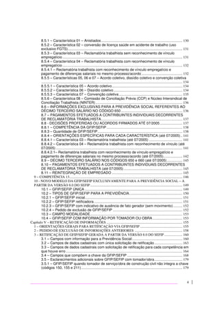 4
8.5.1 – Característica 01 – Anistiados.......................................................................................... 130
8.5.2 – Característica 02 – conversão de licença saúde em acidente de trabalho (uso
exclusivo FGTS)............................................................................................................................... 131
8.5.3 – Característica 03 – Reclamatória trabalhista sem reconhecimento de vínculo
empregatício..................................................................................................................................... 131
8.5.4 – Característica 04 – Reclamatória trabalhista com reconhecimento de vínculo
empregatício..................................................................................................................................... 132
8.5.4.1 – Reclamatória trabalhista com reconhecimento de vínculo empregatício e
pagamento de diferenças salariais no mesmo processo/acordo ............................................. 132
8.5.5 – Características 05, 06 e 07 – Acordo coletivo, dissídio coletivo e convenção coletiva
............................................................................................................................................................ 134
8.5.5.1 – Característica 05 – Acordo coletivo.............................................................................. 134
8.5.5.2 – Característica 06 – Dissídio coletivo ............................................................................ 134
8.5.5.3 – Característica 07 – Convenção coletiva ...................................................................... 135
8.5.6 – Característica 08 – Comissão de Conciliação Prévia (CCP) e Núcleo Intersindical de
Conciliação Trabalhista (NINTER) ................................................................................................ 136
8.6 – INFORMAÇÕES EXCLUSIVAS PARA A PREVIDÊNCIA SOCIAL REFERENTES AO
DÉCIMO TERCEIRO SALÁRIO NO CÓDIGO 650.................................................................... 136
8.7 – PAGAMENTOS EFETUADOS A CONTRIBUINTES INDIVIDUAIS DECORRENTES
DE RECLAMATÓRIA TRABALHISTA.......................................................................................... 137
8.8 - DECISÕES PROFERIDAS OU ACORDOS FIRMADOS ATÉ 07/2005......................... 137
8.8.1 – COMPETÊNCIA DA GFIP/SEFIP.................................................................................... 138
8.8.3 – Quantidade de GFIP/SEFIP.............................................................................................. 138
8.8.4 – ORIENTAÇÕES ESPECÍFICAS PARA CADA CARACTERÍSTICA (até 07/2005).. 141
8.8.4.1 – Característica 03 – Reclamatória trabalhista (até 07/2005) ..................................... 141
8.8.4.2 – Característica 04 – Reclamatória trabalhista com reconhecimento de vínculo (até
07/2005) ............................................................................................................................................ 141
8.8.4.2.1– Reclamatória trabalhista com reconhecimento de vínculo empregatício e
pagamento de diferenças salariais no mesmo processo/acordo (até 07/2005)..................... 142
8.9 – DÉCIMO TERCEIRO SALÁRIO NOS CÓDIGOS 650 e 660 (até 07/2005)................. 145
8.10 – PAGAMENTOS EFETUADOS A CONTRIBUINTES INDIVIDUAIS DECORRENTES
DE RECLAMATÓRIA TRABALHISTA (até 07/2005)................................................................. 145
8.11 – REINTEGRAÇÃO DE EMPREGADO .............................................................................. 145
9 – COMPETÊNCIA 13............................................................................................................................. 146
10 - NOVO MODELO DA GFIP/SEFIP EXCLUSIVAMENTE PARA A PREVIDÊNCIA SOCIAL – A
PARTIR DA VERSÃO 8.0 DO SEFIP...................................................................................................... 149
10.1 – GFIP/SEFIP ÚNICA ............................................................................................................ 149
10.2 – TIPOS DE GFIP/SEFIP PARA A PREVIDÊNCIA........................................................... 150
10.2.1 – GFIP/SEFIP inicial............................................................................................................ 151
10.2.2 – GFIP/SEFIP retificadora.................................................................................................. 151
10.2.3 – GFIP/SEFIP com indicativo de ausência de fato gerador (sem movimento).......... 152
10.2.4 – Pedido de exclusão de GFIP/SEFIP ............................................................................. 152
10.3 – CAMPO MODALIDADE...................................................................................................... 153
10.4 – GFIP/SEFIP COM INFORMAÇÃO POR TOMADOR OU OBRA................................. 153
Capítulo V – RETIFICAÇÃO DE INFORMAÇÕES .................................................................................... 155
1 – ORIENTAÇÕES GERAIS PARA RETIFICAÇÃO VIA GFIP/SEFIP............................................... 155
2 – PEDIDO DE EXCLUSÃO DE INFORMAÇÕES ANTERIORES ..................................................... 158
3 – RETIFICAÇÃO DE GFIP/SEFIP GERADA A PARTIR DA VERSÃO 8.0 DO SEFIP .................... 160
3.1 – Campos com informação para a Previdência Social:....................................................... 160
3.2 – Campos de dados cadastrais com única solicitação de retificação............................... 163
3.3 – Campos de dados cadastrais com solicitação de retificação para cada competência em
que houve erro ................................................................................................................................. 164
3.4 – Campos que compõem a chave da GFIP/SEFIP ............................................................. 168
3.5 – Esclarecimentos adicionais sobre GFIP/SEFIP com tomador/obra............................... 179
3.5.1 – GFIP/SEFIP quando tomador de serviço/obra de construção civil não integra a chave
(códigos 150, 155 e 211)................................................................................................................ 179
 