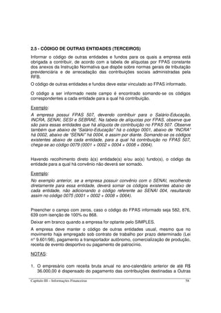 Capítulo III – Informações Financeiras 58
2.5 - CÓDIGO DE OUTRAS ENTIDADES (TERCEIROS)
Informar o código de outras entidades e fundos para os quais a empresa está
obrigada a contribuir, de acordo com a tabela de alíquotas por FPAS constante
dos anexos da Instrução Normativa que dispõe sobre normas gerais de tributação
previdenciária e de arrecadação das contribuições sociais administradas pela
RFB.
O código de outras entidades e fundos deve estar vinculado ao FPAS informado.
O código a ser informado neste campo é encontrado somando-se os códigos
correspondentes a cada entidade para a qual há contribuição.
Exemplo:
A empresa possui FPAS 507, devendo contribuir para o Salário-Educação,
INCRA, SENAI, SESI e SEBRAE. Na tabela de alíquotas por FPAS, observe que
são para essas entidades que há alíquota de contribuição no FPAS 507. Observe
também que abaixo de “Salário-Educação” há o código 0001, abaixo de “INCRA”
há 0002, abaixo de “SENAI” há 0004, e assim por diante. Somando-se os códigos
existentes abaixo de cada entidade, para a qual há contribuição no FPAS 507,
chega-se ao código 0079 (0001 + 0002 + 0004 + 0008 + 0064).
Havendo recolhimento direto à(s) entidade(s) e/ou ao(s) fundo(s), o código da
entidade para a qual há convênio não deverá ser somado.
Exemplo:
No exemplo anterior, se a empresa possuir convênio com o SENAI, recolhendo
diretamente para essa entidade, deverá somar os códigos existentes abaixo de
cada entidade, não adicionando o código referente ao SENAI 004, resultando
assim no código 0075 (0001 + 0002 + 0008 + 0064).
Preencher o campo com zeros, caso o código do FPAS informado seja 582, 876,
639 com isenção de 100% ou 868.
Deixar em branco quando a empresa for optante pelo SIMPLES.
A empresa deve manter o código de outras entidades usual, mesmo que no
movimento haja empregado sob contrato de trabalho por prazo determinado (Lei
n° 9.601/98), pagamento a transportador autônomo, comercialização de produção,
receita de evento desportivo ou pagamento de patrocínio.
NOTAS:
1. O empresário com receita bruta anual no ano-calendário anterior de até R$
36.000,00 é dispensado do pagamento das contribuições destinadas a Outras
 