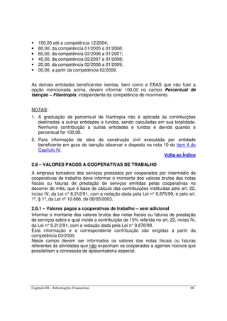 Capítulo III – Informações Financeiras 60
• 100,00 até a competência 12/2004;
• 80,00, da competência 01/2005 a 01/2006;
• 60,00, da competência 02/2006 a 01/2007;
• 40,00, da competência 02/2007 a 01/2008;
• 20,00, da competência 02/2008 a 01/2009;
• 00,00, a partir da competência 02/2009.
As demais entidades beneficentes isentas, bem como a EBAS que não fizer a
opção mencionada acima, devem informar 100,00 no campo Percentual de
Isenção – Filantropia, independente da competência do movimento.
NOTAS:
1. A graduação de percentual de filantropia não é aplicada às contribuições
destinadas a outras entidades e fundos, sendo calculadas em sua totalidade.
Nenhuma contribuição a outras entidades e fundos é devida quando o
percentual for 100,00.
2. Para informação de obra de construção civil executada por entidade
beneficente em gozo de isenção observar o disposto na nota 10 do item 4 do
Capítulo IV.
Volta ao Índice
2.8 – VALORES PAGOS A COOPERATIVAS DE TRABALHO
A empresa tomadora dos serviços prestados por cooperados por intermédio de
cooperativas de trabalho deve informar o montante dos valores brutos das notas
fiscais ou faturas de prestação de serviços emitidas pelas cooperativas no
decorrer do mês, que é base de cálculo das contribuições instituídas pelo art. 22,
inciso IV, da Lei n° 8.212/91, com a redação dada pela Lei n° 9.876/99, e pelo art.
1º, § 1º, da Lei nº 10.666, de 08/05/2003.
2.8.1 – Valores pagos a cooperativas de trabalho – sem adicional
Informar o montante dos valores brutos das notas fiscais ou faturas de prestação
de serviços sobre o qual incide a contribuição de 15% referida no art. 22, inciso IV,
da Lei n° 8.212/91, com a redação dada pela Lei n° 9.876/99.
Esta informação e a correspondente contribuição são exigidas a partir da
competência 03/2000.
Neste campo devem ser informados os valores das notas fiscais ou faturas
referentes às atividades que não exponham os cooperados a agentes nocivos que
possibilitem a concessão de aposentadoria especial.
 