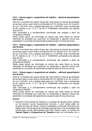 Capítulo III – Informações Financeiras 61
2.8.2 – Valores pagos a cooperativas de trabalho – adicional aposentadoria
aos 15 anos
Informar o montante dos valores brutos das notas fiscais ou faturas de prestação
de serviços sobre o qual incide a contribuição de 15% referida no art. 22, inciso IV,
da Lei n° 8.212/91, com a redação dada pela Lei n° 9.876/99, mais a contribuição
de 9% referida no art. 1º, § 1º, da Lei nº 10.666/2003, perfazendo uma alíquota
total de 24%.
Esta informação e a correspondente contribuição são exigidas a partir da
competência 04/2003.
Neste campo devem ser informados os valores das notas fiscais ou faturas
referentes às atividades que exponham os cooperados a agentes nocivos que
possibilitem a concessão de aposentadoria especial após 15 anos de serviço.
2.8.3 – Valores pagos a cooperativas de trabalho – adicional aposentadoria
aos 20 anos
Informar o montante dos valores brutos das notas fiscais ou faturas de prestação
de serviços sobre o qual incide a contribuição de 15% referida no art. 22, inciso IV,
da Lei n° 8.212/91, com a redação dada pela Lei n° 9.876/99, mais a contribuição
de 7% referida no art. 1º, § 1º, da Lei nº 10.666/2003, perfazendo uma alíquota
total de 22%.
Esta informação e a correspondente contribuição são exigidas a partir da
competência 04/2003.
Neste campo devem ser informados os valores das notas fiscais ou faturas
referentes às atividades que exponham os cooperados a agentes nocivos que
possibilitem a concessão de aposentadoria especial após 20 anos de serviço.
2.8.4 – Valores pagos a cooperativas de trabalho – adicional aposentadoria
aos 25 anos
Informar o montante dos valores brutos das notas fiscais ou faturas de prestação
de serviços sobre o qual incide a contribuição de 15% referida no art. 22, inciso IV,
da Lei n° 8.212/91, com a redação dada pela Lei n° 9.876/99, mais a contribuição
de 5% referida no art. 1º, § 1º, da Lei nº 10.666/2003, perfazendo uma alíquota
total de 20%.
Esta informação e a correspondente contribuição são exigidas a partir da
competência 04/2003.
Neste campo devem ser informados os valores das notas fiscais ou faturas
referentes às atividades que exponham os cooperados a agentes nocivos que
possibilitem a concessão de aposentadoria especial após 25 anos de serviço.
NOTAS:
1. Havendo o fornecimento de material ou a utilização de equipamentos, próprios
ou de terceiros, exceto equipamentos manuais, o valor destes pode ser
excluído da base de cálculo, conforme estabelece a Instrução Normativa que
dispõe sobre normas gerais de tributação previdenciária e de arrecadação das
contribuições sociais administradas pela RFB. Nestes casos, os campos de
Valores Pagos a Cooperativas de Trabalho devem ser informados com a
 