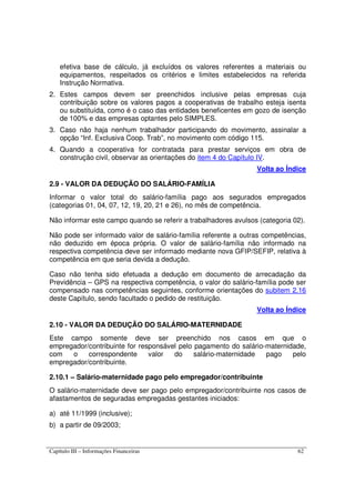 Capítulo III – Informações Financeiras 62
efetiva base de cálculo, já excluídos os valores referentes a materiais ou
equipamentos, respeitados os critérios e limites estabelecidos na referida
Instrução Normativa.
2. Estes campos devem ser preenchidos inclusive pelas empresas cuja
contribuição sobre os valores pagos a cooperativas de trabalho esteja isenta
ou substituída, como é o caso das entidades beneficentes em gozo de isenção
de 100% e das empresas optantes pelo SIMPLES.
3. Caso não haja nenhum trabalhador participando do movimento, assinalar a
opção “Inf. Exclusiva Coop. Trab”, no movimento com código 115.
4. Quando a cooperativa for contratada para prestar serviços em obra de
construção civil, observar as orientações do item 4 do Capítulo IV.
Volta ao Índice
2.9 - VALOR DA DEDUÇÃO DO SALÁRIO-FAMÍLIA
Informar o valor total do salário-família pago aos segurados empregados
(categorias 01, 04, 07, 12, 19, 20, 21 e 26), no mês de competência.
Não informar este campo quando se referir a trabalhadores avulsos (categoria 02).
Não pode ser informado valor de salário-família referente a outras competências,
não deduzido em época própria. O valor de salário-família não informado na
respectiva competência deve ser informado mediante nova GFIP/SEFIP, relativa à
competência em que seria devida a dedução.
Caso não tenha sido efetuada a dedução em documento de arrecadação da
Previdência – GPS na respectiva competência, o valor do salário-família pode ser
compensado nas competências seguintes, conforme orientações do subitem 2.16
deste Capítulo, sendo facultado o pedido de restituição.
Volta ao Índice
2.10 - VALOR DA DEDUÇÃO DO SALÁRIO-MATERNIDADE
Este campo somente deve ser preenchido nos casos em que o
empregador/contribuinte for responsável pelo pagamento do salário-maternidade,
com o correspondente valor do salário-maternidade pago pelo
empregador/contribuinte.
2.10.1 – Salário-maternidade pago pelo empregador/contribuinte
O salário-maternidade deve ser pago pelo empregador/contribuinte nos casos de
afastamentos de seguradas empregadas gestantes iniciados:
a) até 11/1999 (inclusive);
b) a partir de 09/2003;
 