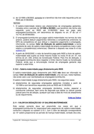 Capítulo III – Informações Financeiras 63
c) de 12/1999 a 08/2003, somente se o benefício não tiver sido requerido junto ao
INSS até 31/08/2003.
NOTAS:
1. O salário-maternidade relativo aos afastamentos de empregadas gestantes,
iniciados entre o período de 12/1999 a 08/2003, cujo benefício não tenha sido
requerido junto ao INSS até 31/08/2003, deve ser pago pelo
empregador/contribuinte, em decorrência do disposto no art. 2º da Lei n°
10.710, de 05/08/2003.
2. O empregador/contribuinte que pagar salário-maternidade nos termos da nota
anterior, poderá deduzir pagamentos referentes a competências anteriores na
GPS da competência em que efetuar o respectivo pagamento à empregada,
informando, no campo Valor da Dedução do salário-maternidade, a soma
resultante do valor do salário-maternidade da própria competência mais o valor
relativo a competência(s) anterior(es). Observar o disposto nas notas 8 e 9 do
subitem 4.6.
3. A partir de 29/05/2002, o valor do benefício pago pelo INSS a título de salário-
maternidade está sujeito ao limite máximo fixado no inciso XI do art. 37, nos
termos do art. 248, ambos da Constituição Federal. Para fins de dedução, o
empregador/contribuinte deve respeitar o limite máximo fixado na Constituição
Federal, ainda que a remuneração mensal da empregada gestante seja
superior a este limite.
2.10.2 – Salário-maternidade pago diretamente pelo INSS
O salário-maternidade pago diretamente pelo INSS não deve ser informado no
campo Valor da Dedução do salário-maternidade, uma vez que, nesta hipótese,
não existe valor a ser reembolsado ao empregador/contribuinte.
O salário-maternidade é pago diretamente pelo INSS, nos seguintes casos:
a) afastamentos de seguradas empregadas gestantes iniciados a partir de
12/1999 e com benefícios requeridos junto ao INSS até 31/08/2003;
b) afastamentos de seguradas empregada doméstica, avulsa, especial e
contribuinte individual, bem como de segurada que adotar ou obtiver guarda
judicial para fins de adoção, qualquer que seja a data do início do afastamento
ou do requerimento.
Volta ao Índice
2.11 - VALOR DA DEDUÇÃO DO 13º SALÁRIO-MATERNIDADE
Este campo somente deve ser preenchido nos casos em que o
empregador/contribuinte for responsável pelo pagamento do salário-maternidade,
conforme o disposto no subitem 2.10.1, com o valor da dedução correspondente
ao 13° salário proporcional ao período de licença-maternidade, contado dia-a-dia,
 