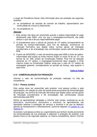 Capítulo III – Informações Financeiras 64
a cargo da Previdência Social. Esta informação deve ser prestada nas seguintes
ocasiões:
a) na competência da rescisão de contrato de trabalho, aposentadoria sem
continuidade de vínculo ou falecimento;
b) na competência 13.
Atenção:
1. Este campo não deve ser preenchido quando o salário-maternidade for pago
diretamente pelo INSS, uma vez que o empregador/contribuinte não pode
deduzir o que não é de sua responsabilidade pagar.
2. O procedimento para o cálculo da parcela do 13º salário correspondente ao
período da licença-maternidade, para fins de dedução, encontra-se na
Instrução Normativa que dispõe sobre normas gerais de tributação
previdenciária e de arrecadação das contribuições sociais administradas pela
RFB.
3. A partir de 29/05/2002, o valor do benefício pago pelo INSS a título de salário-
maternidade está sujeito ao limite máximo fixado no inciso XI do art. 37, nos
termos do art. 248, ambos da Constituição Federal. Para fins de dedução
referente ao 13° salário, o empregador/contribuinte deve respeitar o limite
máximo fixado na Constituição Federal, ainda que o valor do 13° salário da
empregada gestante, correspondente ao período da licença, seja superior a
este limite.
Volta ao Índice
2.12 - COMERCIALIZAÇÃO DA PRODUÇÃO
Informar o valor da comercialização da produção realizada no mês de
competência.
2.12.1 - Pessoa Jurídica
Este campo deve ser preenchido pelo produtor rural pessoa jurídica e pela
agroindústria, em relação ao valor da receita bruta proveniente da comercialização
da produção, nos termos da Instrução Normativa que dispõe sobre normas gerais
de tributação previdenciária e de arrecadação das contribuições sociais
administradas pela RFB.
Dentre as agroindústrias obrigadas a informar este campo, excetuam-se as de
piscicultura, carcinicultura, suinocultura e avicultura, as agroindústrias nas
operações relativas à prestação de serviços a terceiros e as que se dedicam
apenas ao florestamento e reflorestamento, conforme disposto no subitem 6.1 do
Capítulo IV.
O produtor rural pessoa jurídica ou a agroindústria que tenham receita proveniente
da comercialização da sua produção e adquiram a produção de produtor rural
pessoa física ou de segurado especial, na mesma competência, devem informar
 