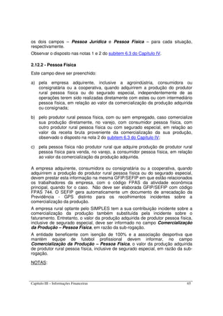 Capítulo III – Informações Financeiras 65
os dois campos – Pessoa Jurídica e Pessoa Física – para cada situação,
respectivamente.
Observar o disposto nas notas 1 e 2 do subitem 6.3 do Capítulo IV.
2.12.2 - Pessoa Física
Este campo deve ser preenchido:
a) pela empresa adquirente, inclusive a agroindústria, consumidora ou
consignatária ou a cooperativa, quando adquirirem a produção do produtor
rural pessoa física ou do segurado especial, independentemente de as
operações terem sido realizadas diretamente com estes ou com intermediário
pessoa física, em relação ao valor da comercialização da produção adquirida
ou consignada;
b) pelo produtor rural pessoa física, com ou sem empregado, caso comercialize
sua produção diretamente, no varejo, com consumidor pessoa física, com
outro produtor rural pessoa física ou com segurado especial, em relação ao
valor da receita bruta proveniente da comercialização da sua produção,
observado o disposto na nota 2 do subitem 6.3 do Capítulo IV;
c) pela pessoa física não produtor rural que adquire produção de produtor rural
pessoa física para venda, no varejo, a consumidor pessoa física, em relação
ao valor da comercialização da produção adquirida.
A empresa adquirente, consumidora ou consignatária ou a cooperativa, quando
adquirirem a produção do produtor rural pessoa física ou do segurado especial,
devem prestar esta informação na mesma GFIP/SEFIP em que estão relacionados
os trabalhadores da empresa, com o código FPAS da atividade econômica
principal, quando for o caso. Não deve ser elaborada GFIP/SEFIP com código
FPAS 744. O SEFIP gera automaticamente um documento de arrecadação da
Previdência - GPS distinto para os recolhimentos incidentes sobre a
comercialização da produção.
A empresa rural optante pelo SIMPLES tem a sua contribuição incidente sobre a
comercialização da produção também substituída pela incidente sobre o
faturamento. Entretanto, o valor da produção adquirida de produtor pessoa física,
inclusive de segurado especial, deve ser informado no campo Comercialização
da Produção – Pessoa Física, em razão da sub-rogação.
A entidade beneficente com isenção de 100% e a associação desportiva que
mantém equipe de futebol profissional devem informar, no campo
Comercialização da Produção – Pessoa Física, o valor da produção adquirida
de produtor rural pessoa física, inclusive de segurado especial, em razão da sub-
rogação.
NOTAS:
 