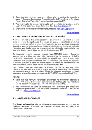 Capítulo III – Informações Financeiras 66
1. Caso não haja nenhum trabalhador relacionado no movimento, assinalar a
opção “Informação Exclusiva de Comercialização da Produção e/ou Receita de
Evento Desportivo/Patrocínio”, no movimento com código 115.
2. Para informação de obra de construção civil executada por produtor rural e
agroindústria, observar o disposto na nota 8 do item 4 do Capítulo IV.
3. Orientações específicas devem ser consultadas no item 6 do Capítulo IV.
Volta ao Índice
2.13 – RECEITAS DE EVENTOS DESPORTIVOS / PATROCÍNIO
A entidade promotora de eventos desportivos deve informar o valor total da receita
bruta decorrente de espetáculos desportivos, em qualquer modalidade, em todo o
território nacional, inclusive jogos internacionais, de que participe associação
desportiva que mantenha equipe de futebol profissional, nos termos da Instrução
Normativa que dispõe sobre as normas gerais de tributação previdenciária e de
arrecadação das contribuições sociais administradas pela RFB.
As empresas, inclusive aquelas optantes pelo SIMPLES, devem informar os
valores pagos a título de patrocínio, licenciamento de marcas e símbolos,
publicidade, propaganda e transmissão de espetáculos, para a associação
desportiva que mantenha equipe de futebol profissional, nos termos da Instrução
Normativa que dispõe sobre as normas gerais de tributação previdenciária e de
arrecadação das contribuições sociais administradas pela RFB.
Este campo deve ser informado na mesma GFIP/SEFIP em que estão
relacionados os trabalhadores da entidade promotora ou empresa nas situações
do parágrafo anterior, com o código FPAS da atividade econômica principal,
quando for o caso. Não deve ser elaborada GFIP/SEFIP com código FPAS 779.
NOTAS:
1. Caso não haja nenhum trabalhador relacionado no movimento, assinalar a
opção “Informação Exclusiva de Comercialização da Produção e/ou Receita de
Evento Desportivo/Patrocínio”, no movimento com código 115.
2. Para informação de obra de construção civil executada por associação
desportiva que mantém clube de futebol profissional, observar o disposto na
nota 8 do item 4 do Capítulo IV.
Volta ao Índice
2.14 – OUTRAS INFORMAÇÕES
Em Outras Informações são identificados os dados relativos ao nº e ano de
processo, Vara/JCJ e período do processo, somente para os códigos de
recolhimento 650 e 660.
 