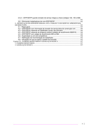5
3.5.2 – GFIP/SEFIP quando tomador de serviço integra a chave (códigos 130, 135 e 608)
............................................................................................................................................................ 181
3.6 – Eliminando trabalhadores de uma GFIP/SEFIP................................................................ 182
4 – RETIFICAÇÃO DE GFIP/SEFIP GERADA ATÉ A VERSÃO 7.0 DO SEFIP OU APRESENTADA
EM MEIO PAPEL...................................................................................................................................... 183
4.1 - Regra geral.............................................................................................................................. 183
4.2 – GFIP/SEFIP com informação de tomador de serviço/obra de construção civil............ 186
4.3 – GFIP/SEFIP referente ao trabalhador avulso não portuário ........................................... 186
4.4 – GFIP/SEFIP referente ao dirigente sindical (códigos de recolhimento 608/910)......... 188
4.5 – GFIP/SEFIP com código de recolhimento 650 ou 904 .................................................... 189
4.6 – Duplicidade ou erro de competência .................................................................................. 190
4.7 – Retificação de movimentação do trabalhador ................................................................... 192
4.8 – Situações em que se aplica o pedido de exclusão........................................................... 192
Capítulo VI - PADRÕES MONETÁRIOS E LEGISLAÇÃO BÁSICA........................................................ 197
1- PADRÕES MONETÁRIOS .................................................................................................................. 197
2- LEGISLAÇÃO BÁSICA ....................................................................................................................... 197
 