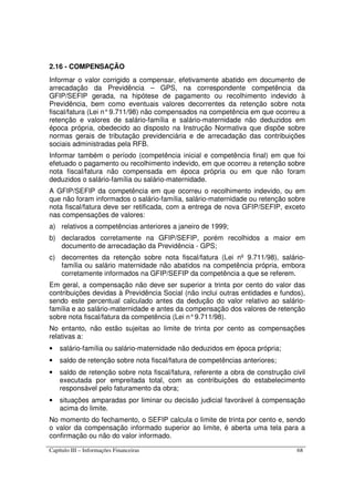 Capítulo III – Informações Financeiras 68
2.16 - COMPENSAÇÃO
Informar o valor corrigido a compensar, efetivamente abatido em documento de
arrecadação da Previdência – GPS, na correspondente competência da
GFIP/SEFIP gerada, na hipótese de pagamento ou recolhimento indevido à
Previdência, bem como eventuais valores decorrentes da retenção sobre nota
fiscal/fatura (Lei n°9.711/98) não compensados na competência em que ocorreu a
retenção e valores de salário-família e salário-maternidade não deduzidos em
época própria, obedecido ao disposto na Instrução Normativa que dispõe sobre
normas gerais de tributação previdenciária e de arrecadação das contribuições
sociais administradas pela RFB.
Informar também o período (competência inicial e competência final) em que foi
efetuado o pagamento ou recolhimento indevido, em que ocorreu a retenção sobre
nota fiscal/fatura não compensada em época própria ou em que não foram
deduzidos o salário-família ou salário-maternidade.
A GFIP/SEFIP da competência em que ocorreu o recolhimento indevido, ou em
que não foram informados o salário-família, salário-maternidade ou retenção sobre
nota fiscal/fatura deve ser retificada, com a entrega de nova GFIP/SEFIP, exceto
nas compensações de valores:
a) relativos a competências anteriores a janeiro de 1999;
b) declarados corretamente na GFIP/SEFIP, porém recolhidos a maior em
documento de arrecadação da Previdência - GPS;
c) decorrentes da retenção sobre nota fiscal/fatura (Lei nº 9.711/98), salário-
família ou salário maternidade não abatidos na competência própria, embora
corretamente informados na GFIP/SEFIP da competência a que se referem.
Em geral, a compensação não deve ser superior a trinta por cento do valor das
contribuições devidas à Previdência Social (não inclui outras entidades e fundos),
sendo este percentual calculado antes da dedução do valor relativo ao salário-
família e ao salário-maternidade e antes da compensação dos valores de retenção
sobre nota fiscal/fatura da competência (Lei n°9.711/98).
No entanto, não estão sujeitas ao limite de trinta por cento as compensações
relativas a:
• salário-família ou salário-maternidade não deduzidos em época própria;
• saldo de retenção sobre nota fiscal/fatura de competências anteriores;
• saldo de retenção sobre nota fiscal/fatura, referente a obra de construção civil
executada por empreitada total, com as contribuições do estabelecimento
responsável pelo faturamento da obra;
• situações amparadas por liminar ou decisão judicial favorável à compensação
acima do limite.
No momento do fechamento, o SEFIP calcula o limite de trinta por cento e, sendo
o valor da compensação informado superior ao limite, é aberta uma tela para a
confirmação ou não do valor informado.
 