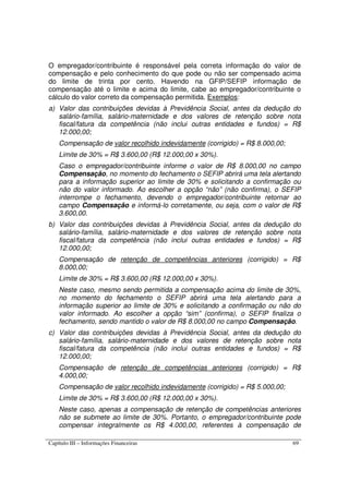 Capítulo III – Informações Financeiras 69
O empregador/contribuinte é responsável pela correta informação do valor de
compensação e pelo conhecimento do que pode ou não ser compensado acima
do limite de trinta por cento. Havendo na GFIP/SEFIP informação de
compensação até o limite e acima do limite, cabe ao empregador/contribuinte o
cálculo do valor correto da compensação permitida. Exemplos:
a) Valor das contribuições devidas à Previdência Social, antes da dedução do
salário-família, salário-maternidade e dos valores de retenção sobre nota
fiscal/fatura da competência (não inclui outras entidades e fundos) = R$
12.000,00;
Compensação de valor recolhido indevidamente (corrigido) = R$ 8.000,00;
Limite de 30% = R$ 3.600,00 (R$ 12.000,00 x 30%).
Caso o empregador/contribuinte informe o valor de R$ 8.000,00 no campo
Compensação, no momento do fechamento o SEFIP abrirá uma tela alertando
para a informação superior ao limite de 30% e solicitando a confirmação ou
não do valor informado. Ao escolher a opção “não” (não confirma), o SEFIP
interrompe o fechamento, devendo o empregador/contribuinte retornar ao
campo Compensação e informá-lo corretamente, ou seja, com o valor de R$
3.600,00.
b) Valor das contribuições devidas à Previdência Social, antes da dedução do
salário-família, salário-maternidade e dos valores de retenção sobre nota
fiscal/fatura da competência (não inclui outras entidades e fundos) = R$
12.000,00;
Compensação de retenção de competências anteriores (corrigido) = R$
8.000,00;
Limite de 30% = R$ 3.600,00 (R$ 12.000,00 x 30%).
Neste caso, mesmo sendo permitida a compensação acima do limite de 30%,
no momento do fechamento o SEFIP abrirá uma tela alertando para a
informação superior ao limite de 30% e solicitando a confirmação ou não do
valor informado. Ao escolher a opção “sim” (confirma), o SEFIP finaliza o
fechamento, sendo mantido o valor de R$ 8.000,00 no campo Compensação.
c) Valor das contribuições devidas à Previdência Social, antes da dedução do
salário-família, salário-maternidade e dos valores de retenção sobre nota
fiscal/fatura da competência (não inclui outras entidades e fundos) = R$
12.000,00;
Compensação de retenção de competências anteriores (corrigido) = R$
4.000,00;
Compensação de valor recolhido indevidamente (corrigido) = R$ 5.000,00;
Limite de 30% = R$ 3.600,00 (R$ 12.000,00 x 30%).
Neste caso, apenas a compensação de retenção de competências anteriores
não se submete ao limite de 30%. Portanto, o empregador/contribuinte pode
compensar integralmente os R$ 4.000,00, referentes à compensação de
 