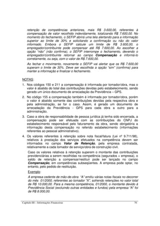 Capítulo III – Informações Financeiras 70
retenção de competências anteriores, mais R$ 3.600,00, referentes à
compensação de valor recolhido indevidamente, totalizando R$ 7.600,00. No
momento do fechamento, o SEFIP abrirá uma tela alertando para a informação
superior ao limite de 30% e solicitando a confirmação ou não do valor
informado. Embora o SEFIP calcule um limite de R$ 3.600,00, o
empregador/contribuinte pode compensar até R$ 7.600,00. Ao escolher a
opção “não” (não confirma), o SEFIP interrompe o fechamento, devendo o
empregador/contribuinte retornar ao campo Compensação e informá-lo
corretamente, ou seja, com o valor de R$ 7.600,00.
Ao fechar o movimento, novamente o SEFIP vai alertar que os R$ 7.600,00
superam o limite de 30%. Deve ser escolhida a opção “sim” (confirma) para
manter a informação e finalizar o fechamento.
NOTAS:
1. Nos códigos 150 e 211 a compensação é informada por tomador/obra, mas o
valor é abatido do total das contribuições devidas pelo estabelecimento, sendo
gerado um único documento de arrecadação da Previdência – GPS.
2. No código 155 a compensação também é informada por tomador/obra, porém
o valor é abatido somente das contribuições devidas pela respectiva obra e
pela administração, se for o caso. Assim, é gerado um documento de
arrecadação da Previdência - GPS para cada obra a outro para a
administração.
3. Caso a obra de responsabilidade de pessoa jurídica já tenha sido encerrada, a
compensação pode ser efetuada com as contribuições do CNPJ do
estabelecimento responsável pelo faturamento da obra, sendo obrigatória a
informação desta compensação no referido estabelecimento (informações
referentes ao pessoal administrativo).
4. Os valores referentes à retenção sobre nota fiscal/fatura (Lei nº 9.711/98),
relativos à prestação dos serviços efetuados na competência devem ser
informados no campo Valor de Retenção, pela empresa contratada,
relativamente a cada tomador de serviço/obra de construção civil.
Caso os valores relativos à retenção superem o montante das contribuições
previdenciárias a serem recolhidas na competência (segurados + empresa), o
saldo de retenção a compensar/restituir pode ser lançado no campo
Compensação, em competências subseqüentes. A empresa pode optar, no
entanto, pelo pedido de restituição.
Exemplo:
A empresa cedente de mão-de-obra “A” emitiu várias notas fiscais no decorrer
do mês 01/2000, referentes ao tomador “X”, sofrendo retenções no valor total
de R$ 10.000,00. Para a mesma competência, 01/2000, o montante devido à
Previdência Social (excluindo outras entidades e fundos) pela empresa “A” foi
de R$ 8.000,00.
 