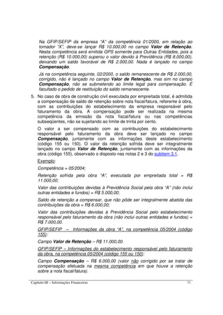 Capítulo III – Informações Financeiras 71
Na GFIP/SEFIP da empresa “A” da competência 01/2000, em relação ao
tomador “X”, deve-se lançar R$ 10.000,00 no campo Valor de Retenção.
Nesta competência será emitida GPS somente para Outras Entidades, pois a
retenção (R$ 10.000,00) superou o valor devido à Previdência (R$ 8.000,00),
deixando um saldo favorável de R$ 2.000,00. Nada é lançado no campo
Compensação.
Já na competência seguinte, 02/2000, o saldo remanescente de R$ 2.000,00,
corrigido, não é lançado no campo Valor de Retenção, mas sim no campo
Compensação, não se submetendo ao limite legal para compensação. É
facultado o pedido de restituição do saldo remanescente.
5. No caso de obra de construção civil executada por empreitada total, é admitida
a compensação de saldo de retenção sobre nota fiscal/fatura, referente à obra,
com as contribuições do estabelecimento da empresa responsável pelo
faturamento da obra. A compensação pode ser realizada na mesma
competência da emissão da nota fiscal/fatura ou nas competências
subseqüentes, não se sujeitando ao limite de trinta por cento.
O valor a ser compensado com as contribuições do estabelecimento
responsável pelo faturamento da obra deve ser lançado no campo
Compensação, juntamente com as informações deste estabelecimento
(código 155 ou 150). O valor da retenção sofrida deve ser integralmente
lançado no campo Valor de Retenção, juntamente com as informações da
obra (código 155), observado o disposto nas notas 2 e 3 do subitem 3.1.
Exemplo:
Competência = 05/2004;
Retenção sofrida pela obra “A”, executada por empreitada total = R$
11.000,00;
Valor das contribuições devidas à Previdência Social pela obra “A” (não inclui
outras entidades e fundos) = R$ 5.000,00;
Saldo de retenção a compensar, que não pôde ser integralmente abatida das
contribuições da obra = R$ 6.000,00;
Valor das contribuições devidas à Previdência Social pelo estabelecimento
responsável pelo faturamento da obra (não inclui outras entidades e fundos) =
R$ 7.000,00.
GFIP/SEFIP – Informações da obra “A”, na competência 05/2004 (código
155):
Campo Valor de Retenção – R$ 11.000,00.
GFIP/SEFIP – Informações do estabelecimento responsável pelo faturamento
da obra, na competência 05/2004 (código 155 ou 150):
Campo Compensação – R$ 6.000,00 (valor não corrigido por se tratar de
compensação efetuada na mesma competência em que houve a retenção
sobre a nota fiscal/fatura).
 