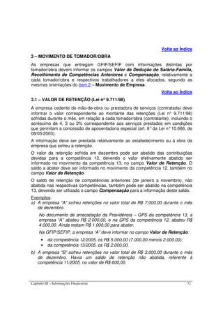 Capítulo III – Informações Financeiras 72
Volta ao Índice
3 – MOVIMENTO DE TOMADOR/OBRA
As empresas que entregam GFIP/SEFIP com informações distintas por
tomador/obra devem informar os campos Valor de Dedução do Salário-Família,
Recolhimento de Competências Anteriores e Compensação, relativamente a
cada tomador/obra e respectivos trabalhadores a eles alocados, segundo as
mesmas orientações do item 2 – Movimento de Empresa.
Volta ao Índice
3.1 – VALOR DE RETENÇÃO (Lei n°°°° 9.711/98)
A empresa cedente de mão-de-obra ou prestadora de serviços (contratada) deve
informar o valor correspondente ao montante das retenções (Lei n° 9.711/98)
sofridas durante o mês, em relação a cada tomador/obra (contratante), incluindo o
acréscimo de 4, 3 ou 2% correspondente aos serviços prestados em condições
que permitam a concessão de aposentadoria especial (art. 6°da Lei n°10.666, de
08/05/2003).
A informação deve ser prestada relativamente ao estabelecimento ou à obra da
empresa que sofreu a retenção.
O valor da retenção sofrida em dezembro pode ser abatido das contribuições
devidas para a competência 13, devendo o valor efetivamente abatido ser
informado no movimento da competência 13, no campo Valor de Retenção. O
saldo a abater deve ser informado no movimento da competência 12, também no
campo Valor de Retenção.
O saldo de retenção de competências anteriores (de janeiro a novembro), não
abatida nas respectivas competências, também pode ser abatido na competência
13, devendo ser utilizado o campo Compensação para a informação deste saldo.
Exemplos:
a) A empresa “A” sofreu retenções no valor total de R$ 7.000,00 durante o mês
de dezembro.
No documento de arrecadação da Previdência – GPS da competência 13, a
empresa “A” abateu R$ 2.000,00, e na GPS da competência 12, abateu R$
4.000,00. Ainda restam R$ 1.000,00 para abater.
Na GFIP/SEFIP, a empresa “A” deve informar no campo Valor de Retenção:
• da competência 12/2005, os R$ 5.000,00 (7.000,00 menos 2.000,00);
• da competência 13/2005, os R$ 2.000,00.
b) A empresa “B” sofreu retenções no valor total de R$ 3.000,00 durante o mês
de dezembro. Havia um saldo de retenção não abatida, referente à
competência 11/2005, no valor de R$ 600,00.
 