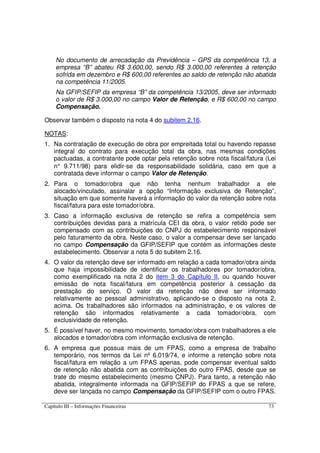 Capítulo III – Informações Financeiras 73
No documento de arrecadação da Previdência – GPS da competência 13, a
empresa “B” abateu R$ 3.600,00, sendo R$ 3.000,00 referentes à retenção
sofrida em dezembro e R$ 600,00 referentes ao saldo de retenção não abatida
na competência 11/2005.
Na GFIP/SEFIP da empresa “B” da competência 13/2005, deve ser informado
o valor de R$ 3.000,00 no campo Valor de Retenção, e R$ 600,00 no campo
Compensação.
Observar também o disposto na nota 4 do subitem 2.16.
NOTAS:
1. Na contratação de execução de obra por empreitada total ou havendo repasse
integral do contrato para execução total da obra, nas mesmas condições
pactuadas, a contratante pode optar pela retenção sobre nota fiscal/fatura (Lei
n° 9.711/98) para elidir-se da responsabilidade solidária, caso em que a
contratada deve informar o campo Valor de Retenção.
2. Para o tomador/obra que não tenha nenhum trabalhador a ele
alocado/vinculado, assinalar a opção “Informação exclusiva de Retenção”,
situação em que somente haverá a informação do valor da retenção sobre nota
fiscal/fatura para este tomador/obra.
3. Caso a informação exclusiva de retenção se refira a competência sem
contribuições devidas para a matrícula CEI da obra, o valor retido pode ser
compensado com as contribuições do CNPJ do estabelecimento responsável
pelo faturamento da obra. Neste caso, o valor a compensar deve ser lançado
no campo Compensação da GFIP/SEFIP que contém as informações deste
estabelecimento. Observar a nota 5 do subitem 2.16.
4. O valor da retenção deve ser informado em relação a cada tomador/obra ainda
que haja impossibilidade de identificar os trabalhadores por tomador/obra,
como exemplificado na nota 2 do item 3 do Capítulo II, ou quando houver
emissão de nota fiscal/fatura em competência posterior à cessação da
prestação do serviço. O valor da retenção não deve ser informado
relativamente ao pessoal administrativo, aplicando-se o disposto na nota 2,
acima. Os trabalhadores são informados na administração, e os valores de
retenção são informados relativamente a cada tomador/obra, com
exclusividade de retenção.
5. É possível haver, no mesmo movimento, tomador/obra com trabalhadores a ele
alocados e tomador/obra com informação exclusiva de retenção.
6. A empresa que possua mais de um FPAS, como a empresa de trabalho
temporário, nos termos da Lei nº 6.019/74, e informe a retenção sobre nota
fiscal/fatura em relação a um FPAS apenas, pode compensar eventual saldo
de retenção não abatida com as contribuições do outro FPAS, desde que se
trate do mesmo estabelecimento (mesmo CNPJ). Para tanto, a retenção não
abatida, integralmente informada na GFIP/SEFIP do FPAS a que se refere,
deve ser lançada no campo Compensação da GFIP/SEFIP com o outro FPAS.
 