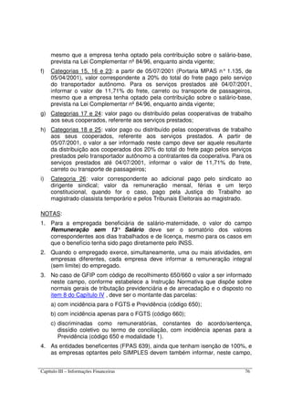 Capítulo III – Informações Financeiras 76
mesmo que a empresa tenha optado pela contribuição sobre o salário-base,
prevista na Lei Complementar nº 84/96, enquanto ainda vigente;
f) Categorias 15, 16 e 23: a partir de 05/07/2001 (Portaria MPAS n° 1.135, de
05/04/2001), valor correspondente a 20% do total do frete pago pelo serviço
do transportador autônomo. Para os serviços prestados até 04/07/2001,
informar o valor de 11,71% do frete, carreto ou transporte de passageiros,
mesmo que a empresa tenha optado pela contribuição sobre o salário-base,
prevista na Lei Complementar nº 84/96, enquanto ainda vigente;
g) Categorias 17 e 24: valor pago ou distribuído pelas cooperativas de trabalho
aos seus cooperados, referente aos serviços prestados;
h) Categorias 18 e 25: valor pago ou distribuído pelas cooperativas de trabalho
aos seus cooperados, referente aos serviços prestados. A partir de
05/07/2001, o valor a ser informado neste campo deve ser aquele resultante
da distribuição aos cooperados dos 20% do total do frete pago pelos serviços
prestados pelo transportador autônomo a contratantes da cooperativa. Para os
serviços prestados até 04/07/2001, informar o valor de 11,71% do frete,
carreto ou transporte de passageiros;
i) Categoria 26: valor correspondente ao adicional pago pelo sindicato ao
dirigente sindical; valor da remuneração mensal, férias e um terço
constitucional, quando for o caso, pago pela Justiça do Trabalho ao
magistrado classista temporário e pelos Tribunais Eleitorais ao magistrado.
NOTAS:
1. Para a empregada beneficiária de salário-maternidade, o valor do campo
Remuneração sem 13° Salário deve ser o somatório dos valores
correspondentes aos dias trabalhados e de licença, mesmo para os casos em
que o benefício tenha sido pago diretamente pelo INSS.
2. Quando o empregado exerce, simultaneamente, uma ou mais atividades, em
empresas diferentes, cada empresa deve informar a remuneração integral
(sem limite) do empregado.
3. No caso de GFIP com código de recolhimento 650/660 o valor a ser informado
neste campo, conforme estabelece a Instrução Normativa que dispõe sobre
normais gerais de tributação previdenciária e de arrecadação e o disposto no
item 8 do Capítulo IV , deve ser o montante das parcelas:
a) com incidência para o FGTS e Previdência (código 650);
b) com incidência apenas para o FGTS (código 660);
c) discriminadas como remuneratórias, constantes do acordo/sentença,
dissídio coletivo ou termo de conciliação, com incidência apenas para a
Previdência (código 650 e modalidade 1).
4. As entidades beneficentes (FPAS 639), ainda que tenham isenção de 100%, e
as empresas optantes pelo SIMPLES devem também informar, neste campo,
 